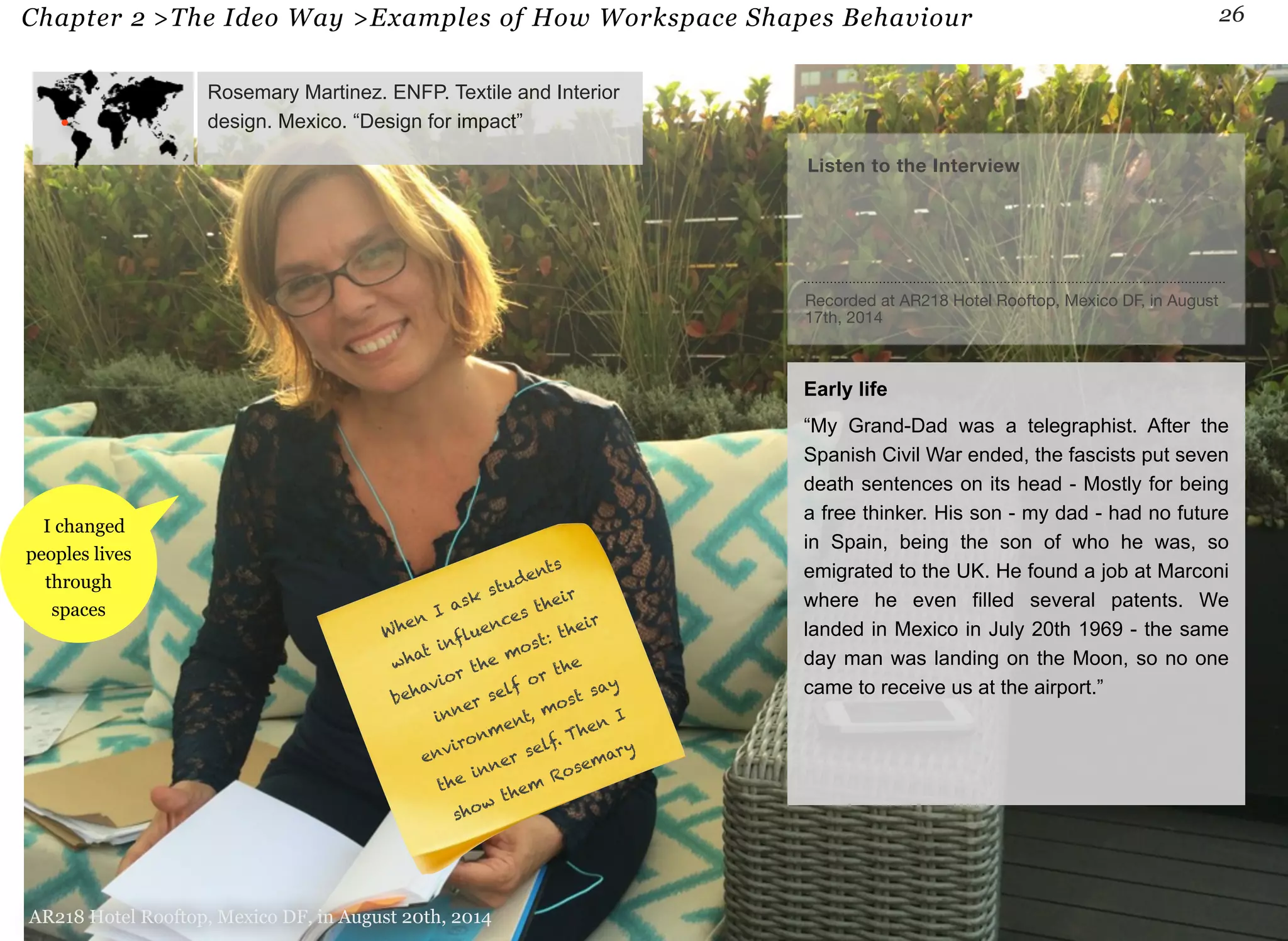 Chapter 2 >The Ideo Way >Examples of How Workspace Shapes Behaviour 26 
I changed 
peoples lives 
through 
spaces 
Rosemary Martinez. ENFP. Textile and Interior 
design. Mexico. “Design for impact” 
AR218 Hotel Rooftop, Mexico DF, in August 20th, 2014 
Listen to the Interview 
Recorded at AR218 Hotel Rooftop, Mexico DF, in August 
17th, 2014 
Early life 
“My Grand-Dad was a telegraphist. After the 
Spanish Civil War ended, the fascists put seven 
death sentences on its head - Mostly for being 
a free thinker. His son - my dad - had no future 
in Spain, being the son of who he was, so 
emigrated to the UK. He found a job at Marconi 
where he even filled several patents. We 
landed in Mexico in July 20th 1969 - the same 
day man was landing on the Moon, so no one 
came to receive us at the airport.” 
When I ask students 
what influences their 
behavior the most: their 
inner self or the 
environment, most say 
the inner self. Then I 
show them Rosemary 
 