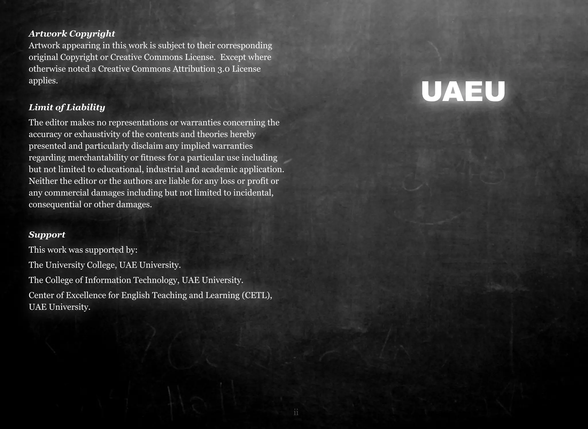 Artwork Copyright 
Artwork appearing in this work is subject to their corresponding 
original Copyright or Creative Commons License. Except where 
otherwise noted a Creative Commons Attribution 3.0 License 
applies. 
Limit of Liability 
The editor makes no representations or warranties concerning the 
accuracy or exhaustivity of the contents and theories hereby 
presented and particularly disclaim any implied warranties 
regarding merchantability or fitness for a particular use including 
but not limited to educational, industrial and academic application. 
Neither the editor or the authors are liable for any loss or profit or 
any commercial damages including but not limited to incidental, 
consequential or other damages. 
Support 
This work was supported by: 
The University College, UAE University. 
The College of Information Technology, UAE University. 
Center of Excellence for English Teaching and Learning (CETL), 
UAE University. 
UAEU 
ii 
 