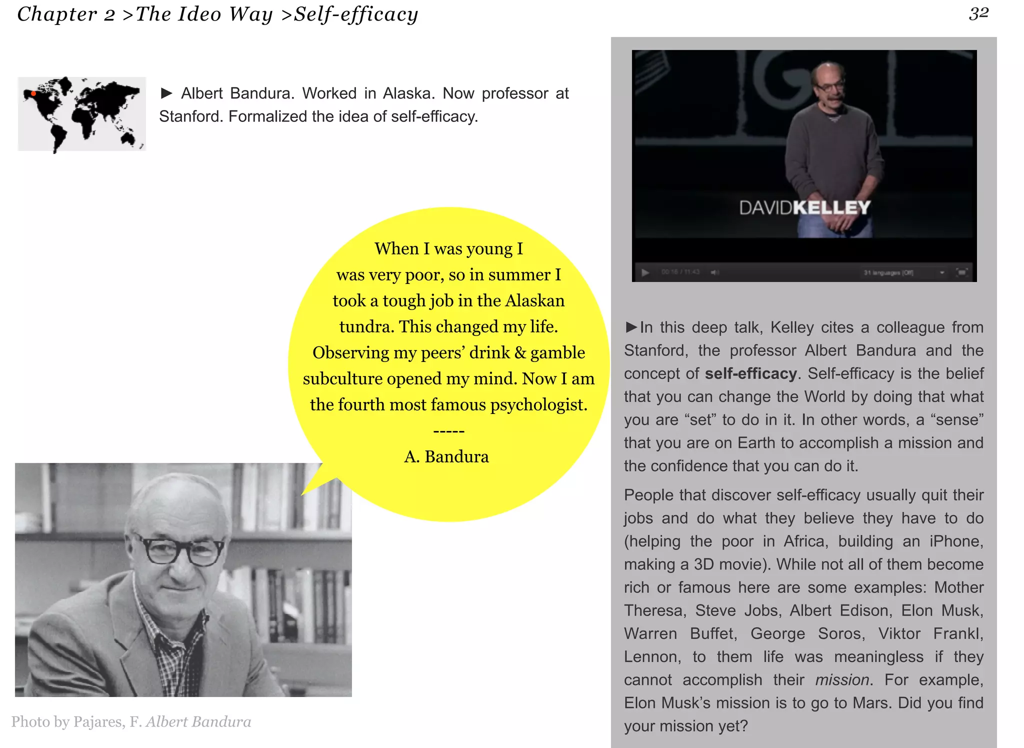 Chapter 2 >The Ideo Way >Self-efficacy 32 
►In this deep talk, Kelley cites a colleague from 
Stanford, the professor Albert Bandura and the 
concept of self-efficacy. Self-efficacy is the belief 
that you can change the World by doing that what 
you are “set” to do in it. In other words, a “sense” 
that you are on Earth to accomplish a mission and 
the confidence that you can do it. 
People that discover self-efficacy usually quit their 
jobs and do what they believe they have to do 
(helping the poor in Africa, building an iPhone, 
making a 3D movie). While not all of them become 
rich or famous here are some examples: Mother 
Theresa, Steve Jobs, Albert Edison, Elon Musk, 
Warren Buffet, George Soros, Viktor Frankl, 
Lennon, to them life was meaningless if they 
cannot accomplish their mission. For example, 
Elon Musk’s mission is to go to Mars. Did you find 
► Albert Bandura. Worked in Alaska. Now professor at 
Stanford. Formalized the idea of self-efficacy. 
When I was young I 
was very poor, so in summer I 
took a tough job in the Alaskan 
tundra. This changed my life. 
Observing my peers’ drink & gamble 
subculture opened my mind. Now I am 
the fourth most famous psychologist. 
----- 
A. Bandura 
Photo by Pajares, F. Albert Bandura your mission yet? 
 