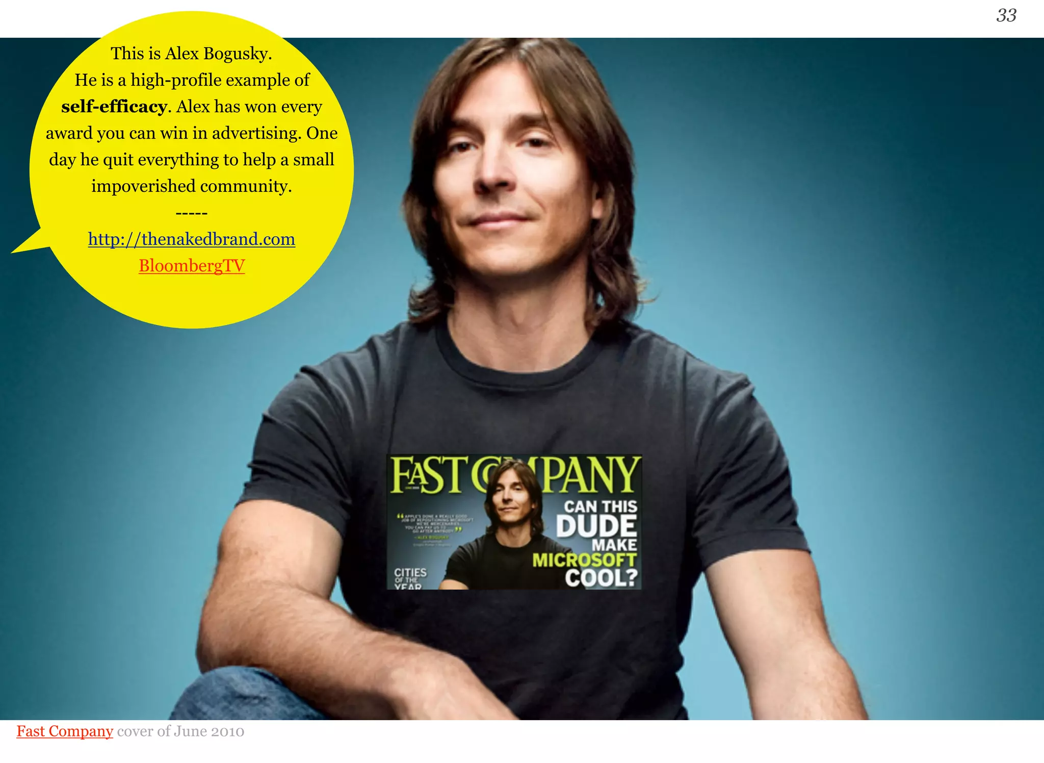 33 
This is Alex Bogusky. 
He is a high-profile example of 
self-efficacy. Alex has won every 
award you can win in advertising. One 
day he quit everything to help a small 
impoverished community. 
----- 
http://thenakedbrand.com 
BloombergTV 
Fast Company cover of June 2010 
 