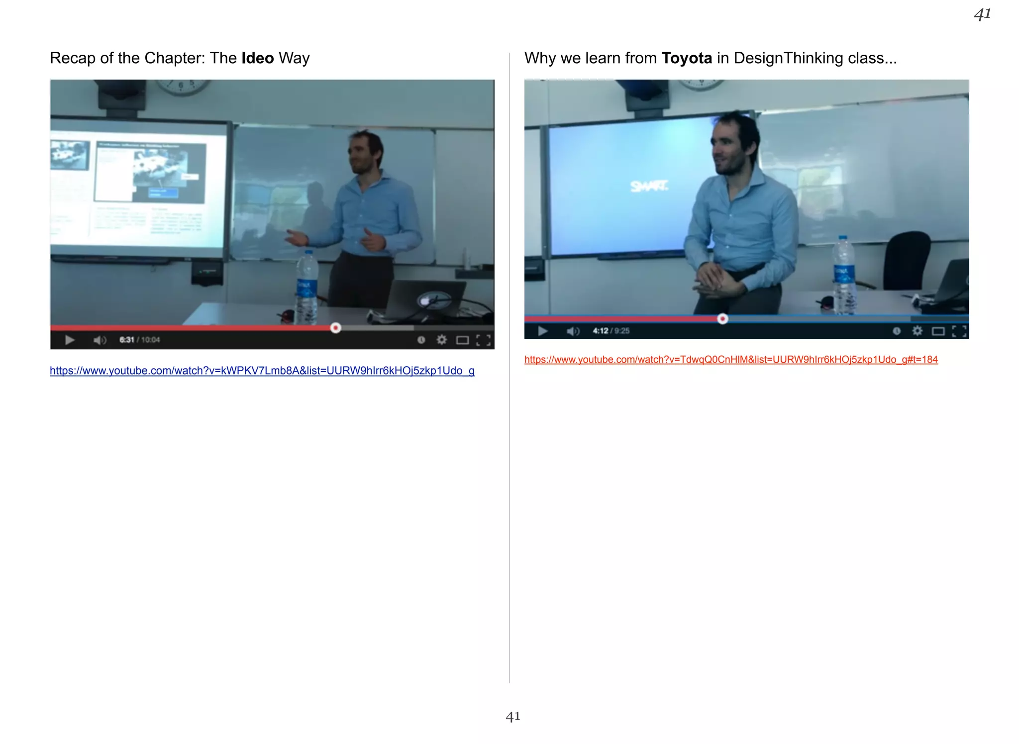 Recap of the Chapter: The Ideo Way 
https://www.youtube.com/watch?v=kWPKV7Lmb8A&list=UURW9hIrr6kHOj5zkp1Udo_g 
Why we learn from Toyota in DesignThinking class... 
https://www.youtube.com/watch?v=TdwqQ0CnHlM&list=UURW9hIrr6kHOj5zkp1Udo_g#t=184 
41 
41 
 