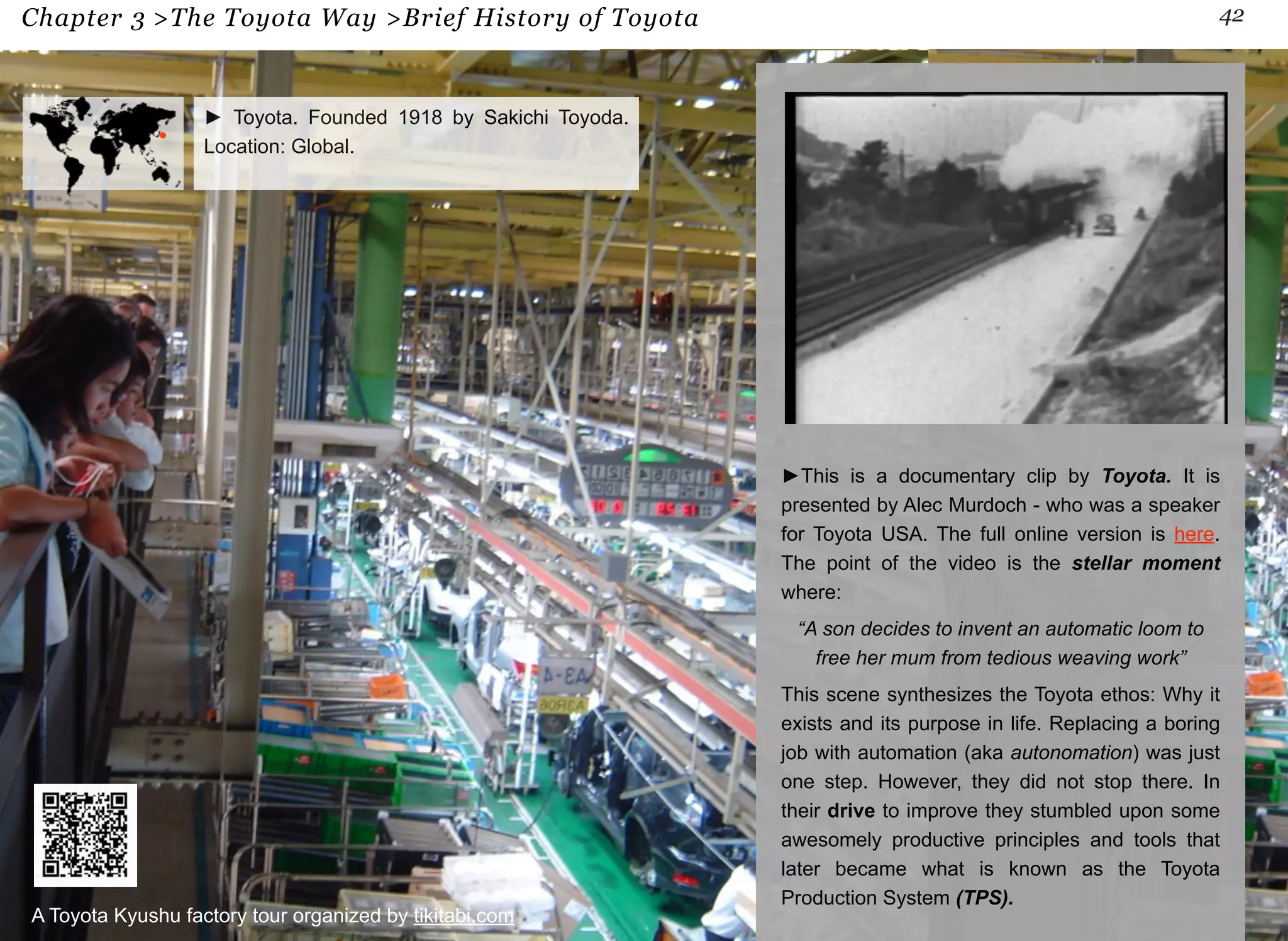 Chapter 3 >The Toyota Way >Brief History of Toyota 42 
►This is a documentary clip by Toyota. It is 
presented by Alec Murdoch - who was a speaker 
for Toyota USA. The full online version is here. 
The point of the video is the stellar moment 
where: 
“A son decides to invent an automatic loom to 
free her mum from tedious weaving work” 
This scene synthesizes the Toyota ethos: Why it 
exists and its purpose in life. Replacing a boring 
job with automation (aka autonomation) was just 
one step. However, they did not stop there. In 
their drive to improve they stumbled upon some 
awesomely productive principles and tools that 
later became what is known as the Toyota 
Production System (TPS). 
► Toyota. Founded 1918 by Sakichi Toyoda. 
Location: Global. 
A Toyota Kyushu factory tour organized by tikitabi.com 
 