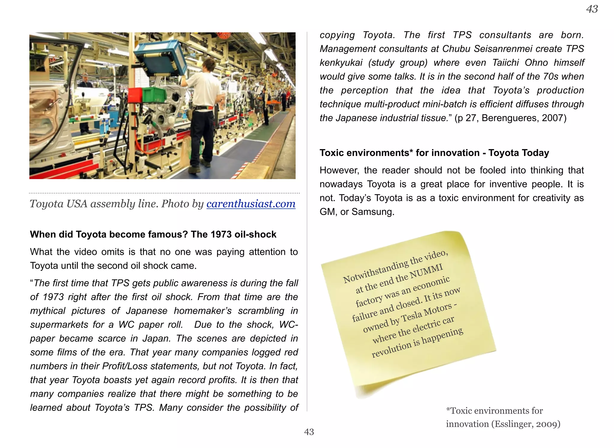 When did Toyota become famous? The 1973 oil-shock 
What the video omits is that no one was paying attention to 
Toyota until the second oil shock came. 
“The first time that TPS gets public awareness is during the fall 
of 1973 right after the first oil shock. From that time are the 
mythical pictures of Japanese homemaker’s scrambling in 
supermarkets for a WC paper roll. Due to the shock, WC-paper 
became scarce in Japan. The scenes are depicted in 
some films of the era. That year many companies logged red 
numbers in their Profit/Loss statements, but not Toyota. In fact, 
that year Toyota boasts yet again record profits. It is then that 
many companies realize that there might be something to be 
learned about Toyota’s TPS. Many consider the possibility of 
copying Toyota. The first TPS consultants are born. 
Management consultants at Chubu Seisanrenmei create TPS 
kenkyukai (study group) where even Taiichi Ohno himself 
would give some talks. It is in the second half of the 70s when 
the perception that the idea that Toyota’s production 
technique multi-product mini-batch is efficient diffuses through 
the Japanese industrial tissue.” (p 27, Berengueres, 2007) 
Toxic environments* for innovation - Toyota Today 
However, the reader should not be fooled into thinking that 
nowadays Toyota is a great place for inventive people. It is 
not. Today’s Toyota is as a toxic environment for creativity as 
GM, or Samsung. 
43 
43 
Notwithstanding the video, 
at the end the NUMMI 
factory was an economic 
failure and closed. It its now 
owned by Tesla Motors - 
where the electric car 
revolution is happening 
*Toxic environments for 
innovation (Esslinger, 2009) 
Toyota USA assembly line. Photo by carenthusiast.com 
 