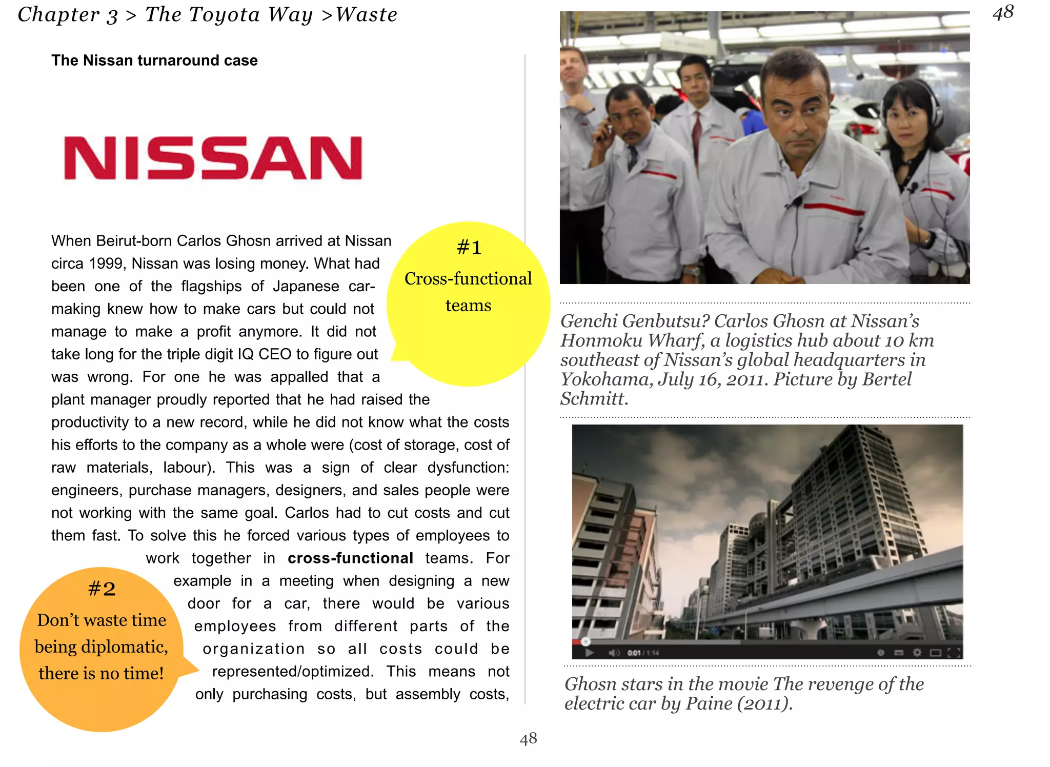 Chapter 3 > The Toyota Way >Waste 48 
The Nissan turnaround case 
When Beirut-born Carlos Ghosn arrived at Nissan 
circa 1999, Nissan was losing money. What had 
been one of the flagships of Japanese car-making 
knew how to make cars but could not 
manage to make a profit anymore. It did not 
take long for the triple digit IQ CEO to figure out 
was wrong. For one he was appalled that a 
plant manager proudly reported that he had raised the 
productivity to a new record, while he did not know what the costs 
his efforts to the company as a whole were (cost of storage, cost of 
raw materials, labour). This was a sign of clear dysfunction: 
engineers, purchase managers, designers, and sales people were 
not working with the same goal. Carlos had to cut costs and cut 
them fast. To solve this he forced various types of employees to 
work together in cross-functional teams. For 
example in a meeting when designing a new 
door for a car, there would be various 
employees from different parts of the 
organization so all costs could be 
represented/optimized. This means not 
only purchasing costs, but assembly costs, 
48 
Genchi Genbutsu? Carlos Ghosn at Nissan’s 
Honmoku Wharf, a logistics hub about 10 km 
southeast of Nissan’s global headquarters in 
Yokohama, July 16, 2011. Picture by Bertel 
Schmitt. 
Ghosn stars in the movie The revenge of the 
electric car by Paine (2011). 
#2 
Don’t waste time 
being diplomatic, 
there is no time! 
#1 
Cross-functional 
teams 
 