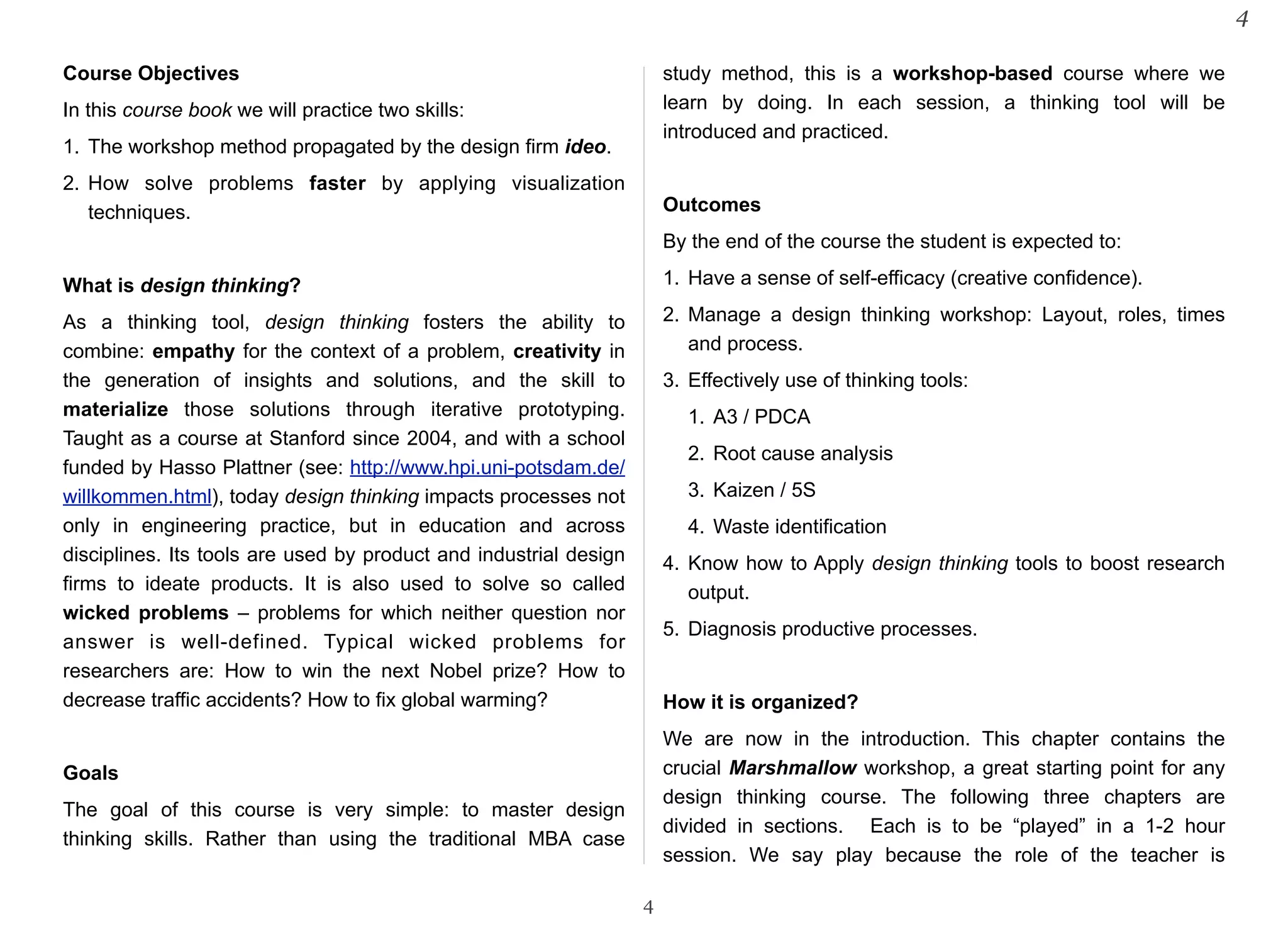 Course Objectives 
In this course book we will practice two skills: 
1. The workshop method propagated by the design firm ideo. 
2. How solve problems faster by applying visualization 
techniques. 
What is design thinking? 
As a thinking tool, design thinking fosters the ability to 
combine: empathy for the context of a problem, creativity in 
the generation of insights and solutions, and the skill to 
materialize those solutions through iterative prototyping. 
Taught as a course at Stanford since 2004, and with a school 
funded by Hasso Plattner (see: http://www.hpi.uni-potsdam.de/ 
willkommen.html), today design thinking impacts processes not 
only in engineering practice, but in education and across 
disciplines. Its tools are used by product and industrial design 
firms to ideate products. It is also used to solve so called 
wicked problems – problems for which neither question nor 
answer is well-defined. Typical wicked problems for 
researchers are: How to win the next Nobel prize? How to 
decrease traffic accidents? How to fix global warming? 
Goals 
The goal of this course is very simple: to master design 
thinking skills. Rather than using the traditional MBA case 
study method, this is a workshop-based course where we 
learn by doing. In each session, a thinking tool will be 
introduced and practiced. 
Outcomes 
By the end of the course the student is expected to: 
1. Have a sense of self-efficacy (creative confidence). 
2. Manage a design thinking workshop: Layout, roles, times 
and process. 
3. Effectively use of thinking tools: 
1. A3 / PDCA 
2. Root cause analysis 
3. Kaizen / 5S 
4. Waste identification 
4. Know how to Apply design thinking tools to boost research 
output. 
5. Diagnosis productive processes. 
How it is organized? 
We are now in the introduction. This chapter contains the 
crucial Marshmallow workshop, a great starting point for any 
design thinking course. The following three chapters are 
divided in sections. Each is to be “played” in a 1-2 hour 
session. We say play because the role of the teacher is 
4 
4 
 
