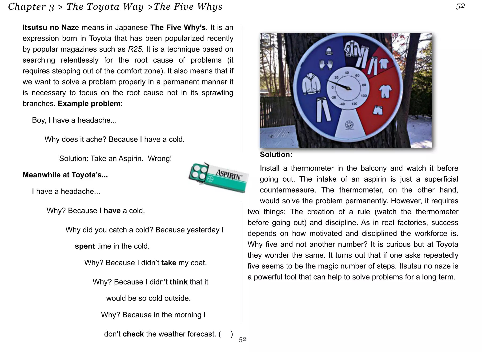 Chapter 3 > The Toyota Way >The Five Whys 52 
Itsutsu no Naze means in Japanese The Five Why’s. It is an 
expression born in Toyota that has been popularized recently 
by popular magazines such as R25. It is a technique based on 
searching relentlessly for the root cause of problems (it 
requires stepping out of the comfort zone). It also means that if 
we want to solve a problem properly in a permanent manner it 
is necessary to focus on the root cause not in its sprawling 
branches. Example problem: 
 Boy, I have a headache... 
❓Why does it ache? Because I have a cold. 
❌ Solution: Take an Aspirin. Wrong! 
Meanwhile at Toyota’s... 
 I have a headache... 
$ Why? Because I have a cold. 
% Why did you catch a cold? Because yesterday I 
spent time in the cold. 
& Why? Because I didn’t take my coat. 
' Why? Because I didn’t think that it 
would be so cold outside. 
( Why? Because in the morning I 
don’t check the weather forecast. (✅ ) 
Solution: 
Install a thermometer in the balcony and watch it before 
going out. The intake of an aspirin is just a superficial 
countermeasure. The thermometer, on the other hand, 
would solve the problem permanently. However, it requires 
two things: The creation of a rule (watch the thermometer 
before going out) and discipline. As in real factories, success 
depends on how motivated and disciplined the workforce is. 
Why five and not another number? It is curious but at Toyota 
they wonder the same. It turns out that if one asks repeatedly 
five seems to be the magic number of steps. Itsutsu no naze is 
a powerful tool that can help to solve problems for a long term. 
52 
 