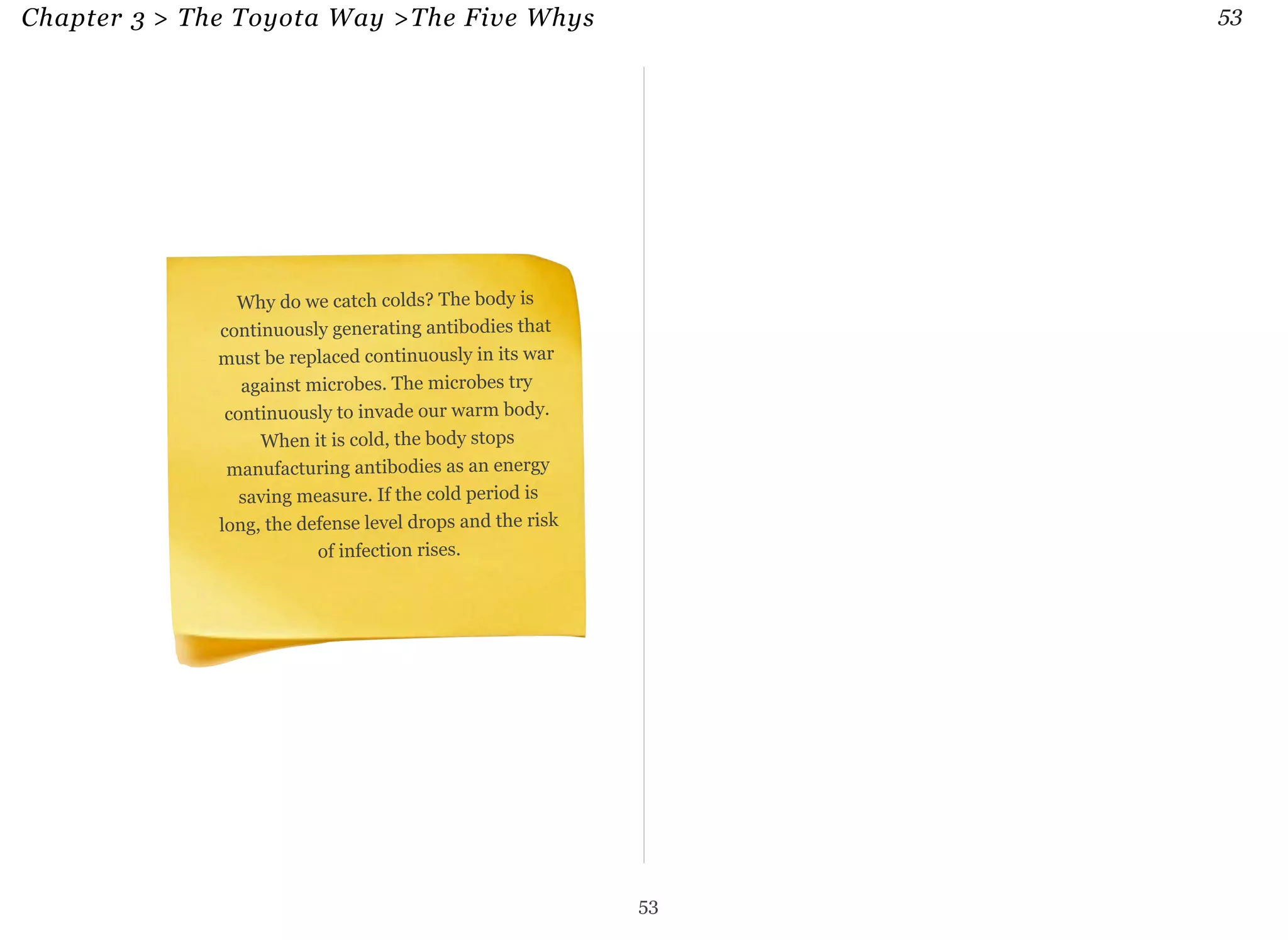 Chapter 3 > The Toyota Way >The Five Whys 53 
Why do we catch colds? The body is 
continuously generating antibodies that 
must be replaced continuously in its war 
against microbes. The microbes try 
continuously to invade our warm body. 
When it is cold, the body stops 
manufacturing antibodies as an energy 
saving measure. If the cold period is 
long, the defense level drops and the risk 
of infection rises. 
53 
 