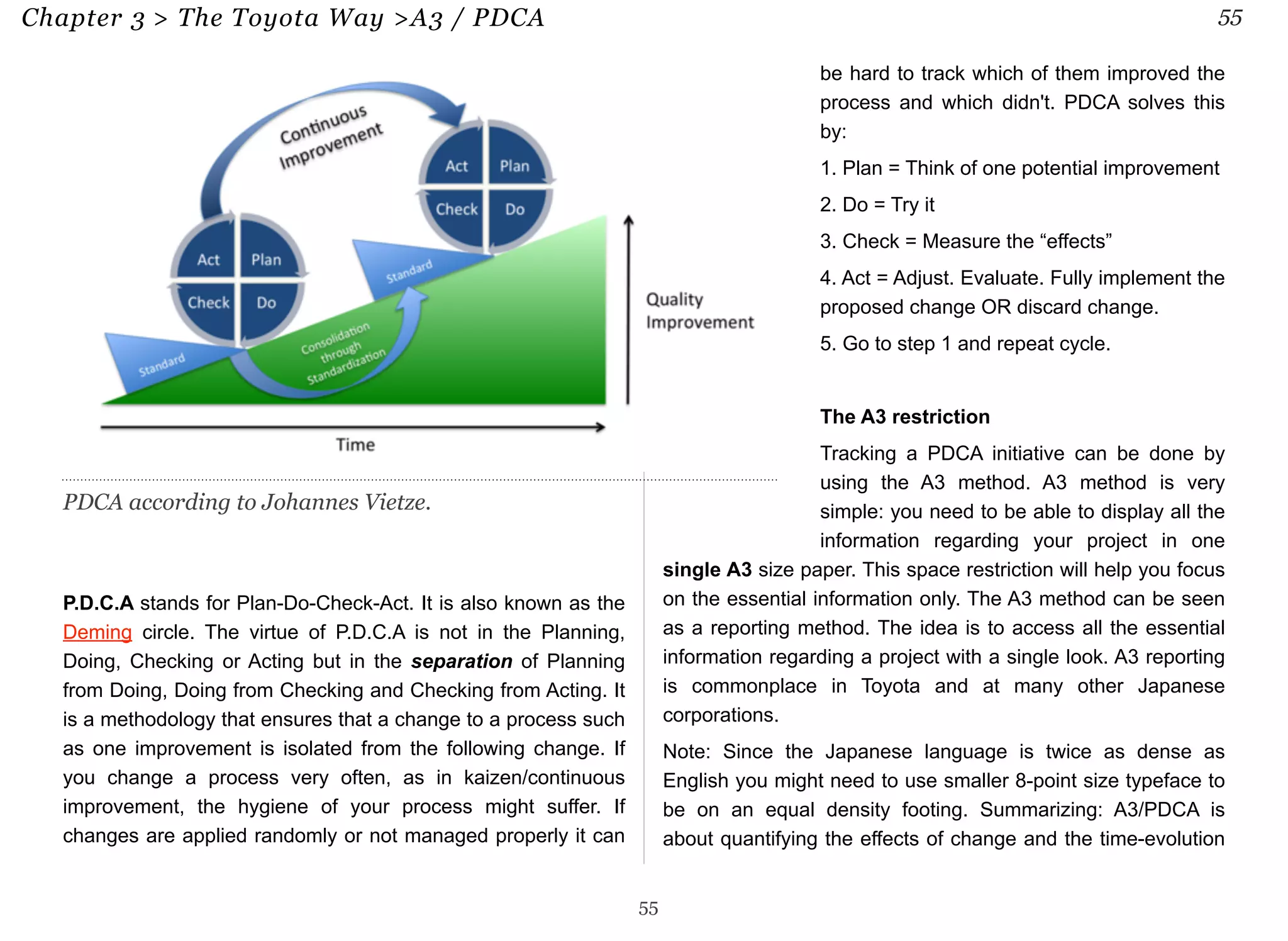 Chapter 3 > The Toyota Way >A3 / PDCA 55 
P.D.C.A stands for Plan-Do-Check-Act. It is also known as the 
Deming circle. The virtue of P.D.C.A is not in the Planning, 
Doing, Checking or Acting but in the separation of Planning 
from Doing, Doing from Checking and Checking from Acting. It 
is a methodology that ensures that a change to a process such 
as one improvement is isolated from the following change. If 
you change a process very often, as in kaizen/continuous 
improvement, the hygiene of your process might suffer. If 
changes are applied randomly or not managed properly it can 
be hard to track which of them improved the 
process and which didn't. PDCA solves this 
by: 
1. Plan = Think of one potential improvement 
2. Do = Try it 
3. Check = Measure the “effects” 
4. Act = Adjust. Evaluate. Fully implement the 
proposed change OR discard change. 
5. Go to step 1 and repeat cycle. 
The A3 restriction 
Tracking a PDCA initiative can be done by 
using the A3 method. A3 method is very 
simple: you need to be able to display all the 
information regarding your project in one 
single A3 size paper. This space restriction will help you focus 
on the essential information only. The A3 method can be seen 
as a reporting method. The idea is to access all the essential 
information regarding a project with a single look. A3 reporting 
is commonplace in Toyota and at many other Japanese 
corporations. 
Note: Since the Japanese language is twice as dense as 
English you might need to use smaller 8-point size typeface to 
be on an equal density footing. Summarizing: A3/PDCA is 
about quantifying the effects of change and the time-evolution 
55 
PDCA according to Johannes Vietze. 
 