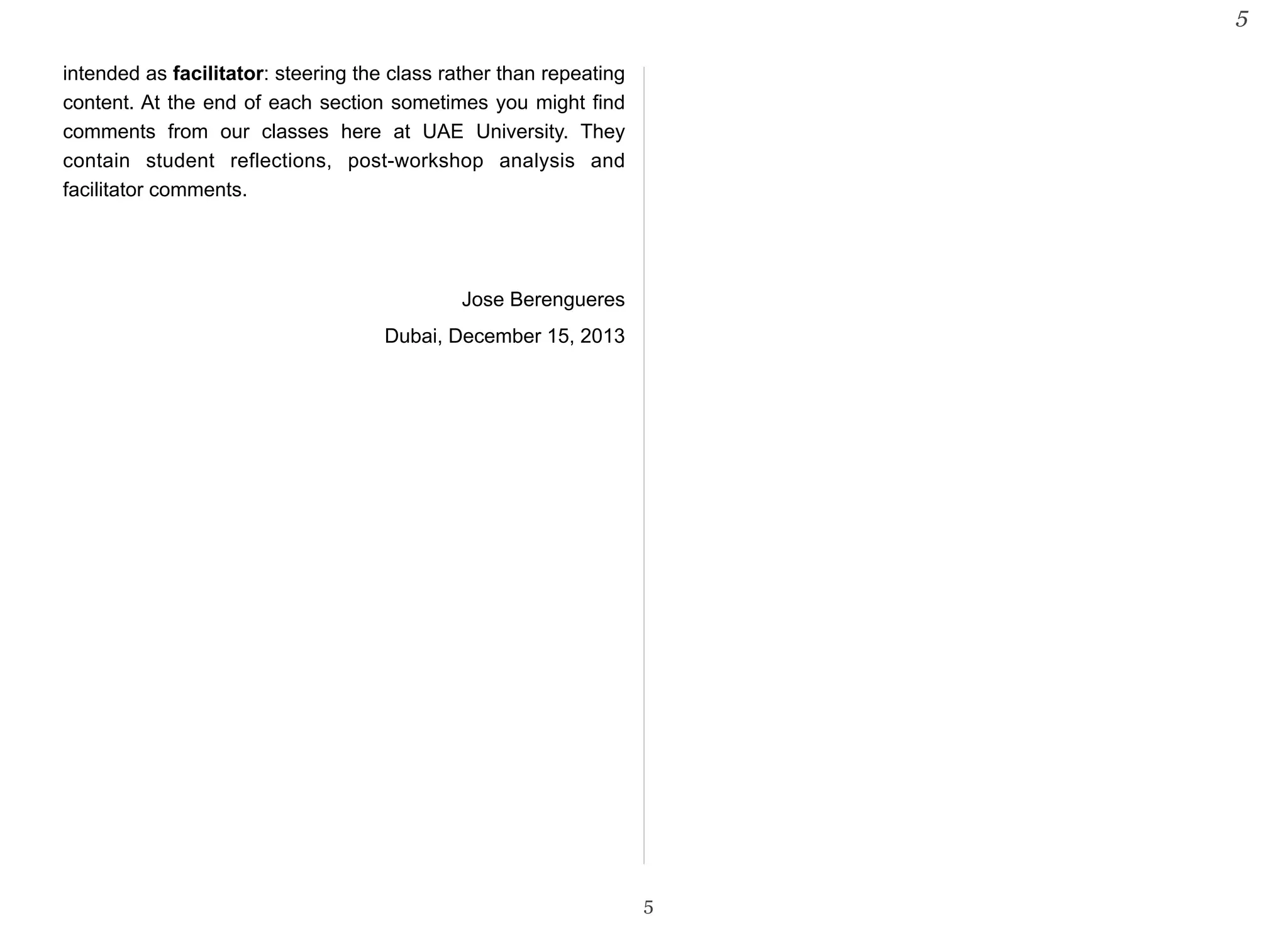 intended as facilitator: steering the class rather than repeating 
content. At the end of each section sometimes you might find 
comments from our classes here at UAE University. They 
contain student reflections, post-workshop analysis and 
facilitator comments. 
Jose Berengueres 
Dubai, December 15, 2013 
5 
5 
 