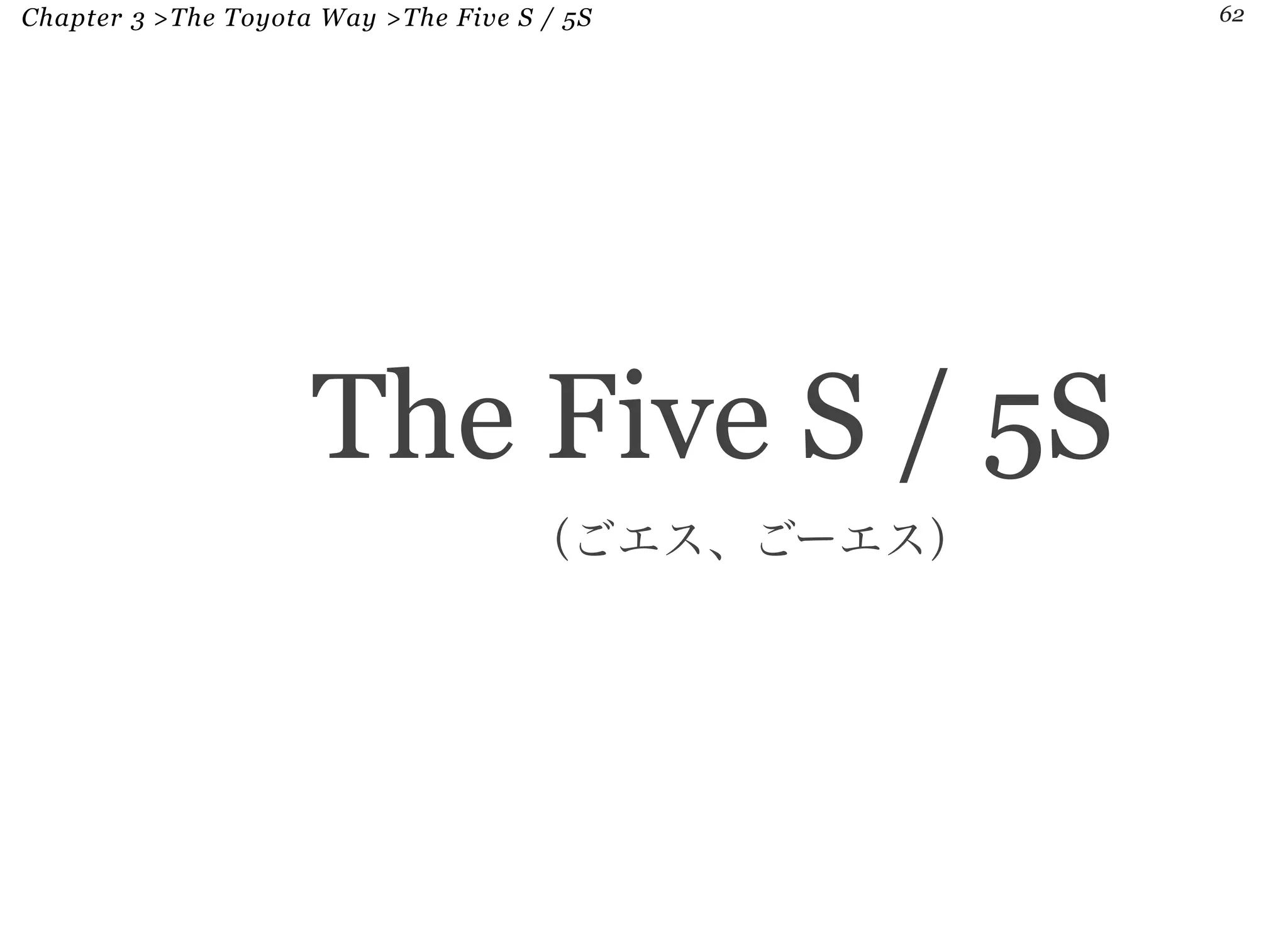 Chapter 3 >The Toyota Way >The Five S / 5S 62 
The Five S / 5S 
（ごエス、ごーエス） 
 
