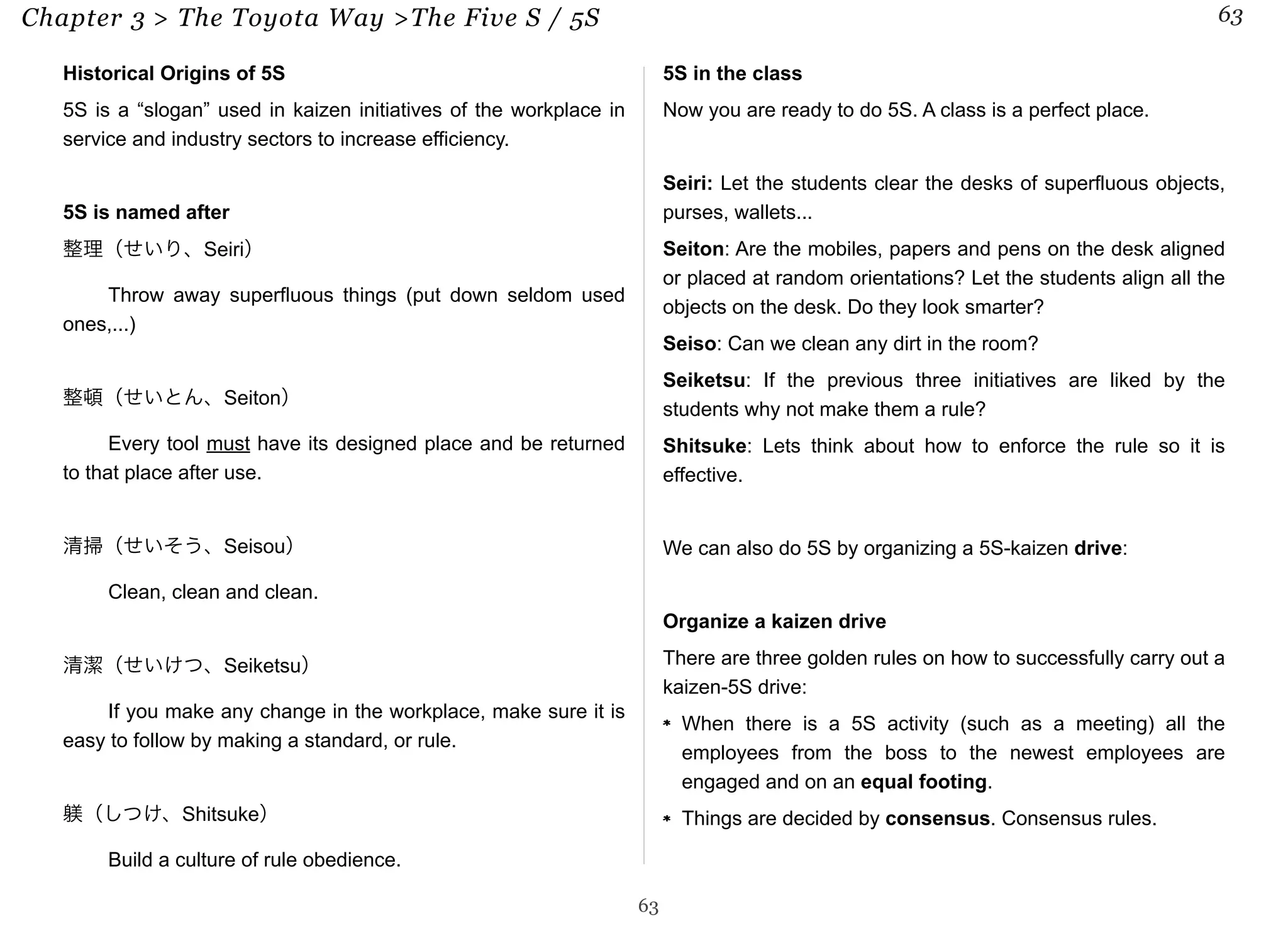 Chapter 3 > The Toyota Way >The Five S / 5S 63 
Historical Origins of 5S 
5S is a “slogan” used in kaizen initiatives of the workplace in 
service and industry sectors to increase efficiency. 
5S is named after 
整理（せいり、Seiri） 
Throw away superfluous things (put down seldom used 
ones,...) 
整頓（せいとん、Seiton） 
Every tool must have its designed place and be returned 
to that place after use. 
清掃（せいそう、Seisou） 
Clean, clean and clean. 
清潔（せいけつ、Seiketsu） 
If you make any change in the workplace, make sure it is 
easy to follow by making a standard, or rule. 
躾（しつけ、Shitsuke） 
Build a culture of rule obedience. 
5S in the class 
Now you are ready to do 5S. A class is a perfect place. 
Seiri: Let the students clear the desks of superfluous objects, 
purses, wallets... 
Seiton: Are the mobiles, papers and pens on the desk aligned 
or placed at random orientations? Let the students align all the 
objects on the desk. Do they look smarter? 
Seiso: Can we clean any dirt in the room? 
Seiketsu: If the previous three initiatives are liked by the 
students why not make them a rule? 
Shitsuke: Lets think about how to enforce the rule so it is 
effective. 
We can also do 5S by organizing a 5S-kaizen drive: 
Organize a kaizen drive 
There are three golden rules on how to successfully carry out a 
kaizen-5S drive: 
When there is a 5S activity (such as a meeting) all the 
employees from the boss to the newest employees are 
engaged and on an equal footing. 
Things are decided by consensus. Consensus rules. 
63 
 