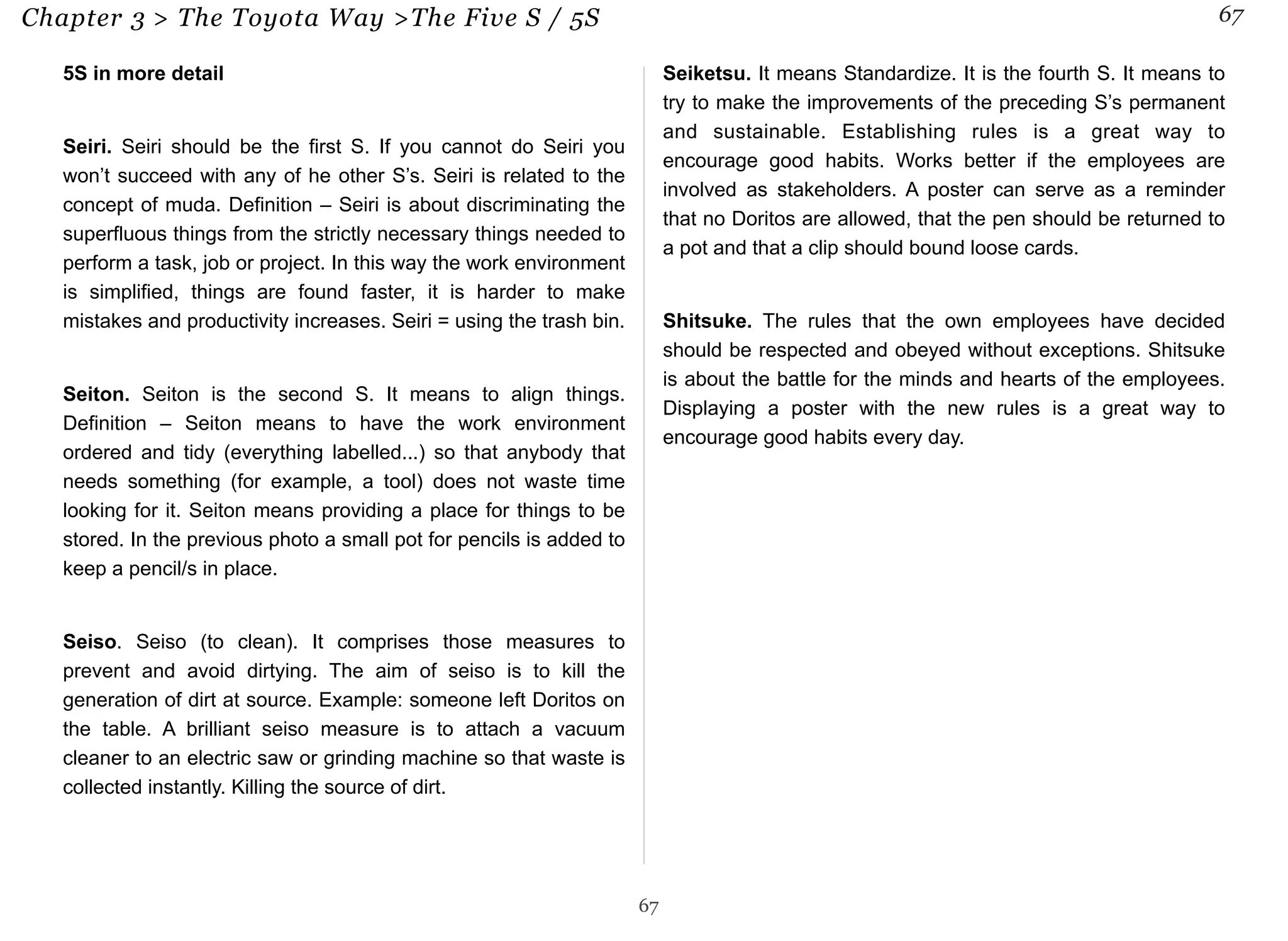 Chapter 3 > The Toyota Way >The Five S / 5S 67 
5S in more detail 
Seiri. Seiri should be the first S. If you cannot do Seiri you 
won’t succeed with any of he other S’s. Seiri is related to the 
concept of muda. Definition – Seiri is about discriminating the 
superfluous things from the strictly necessary things needed to 
perform a task, job or project. In this way the work environment 
is simplified, things are found faster, it is harder to make 
mistakes and productivity increases. Seiri = using the trash bin. 
Seiton. Seiton is the second S. It means to align things. 
Definition – Seiton means to have the work environment 
ordered and tidy (everything labelled...) so that anybody that 
needs something (for example, a tool) does not waste time 
looking for it. Seiton means providing a place for things to be 
stored. In the previous photo a small pot for pencils is added to 
keep a pencil/s in place. 
Seiso. Seiso (to clean). It comprises those measures to 
prevent and avoid dirtying. The aim of seiso is to kill the 
generation of dirt at source. Example: someone left Doritos on 
the table. A brilliant seiso measure is to attach a vacuum 
cleaner to an electric saw or grinding machine so that waste is 
collected instantly. Killing the source of dirt. 
Seiketsu. It means Standardize. It is the fourth S. It means to 
try to make the improvements of the preceding S’s permanent 
and sustainable. Establishing rules is a great way to 
encourage good habits. Works better if the employees are 
involved as stakeholders. A poster can serve as a reminder 
that no Doritos are allowed, that the pen should be returned to 
a pot and that a clip should bound loose cards. 
Shitsuke. The rules that the own employees have decided 
should be respected and obeyed without exceptions. Shitsuke 
is about the battle for the minds and hearts of the employees. 
Displaying a poster with the new rules is a great way to 
encourage good habits every day. 
67 
 