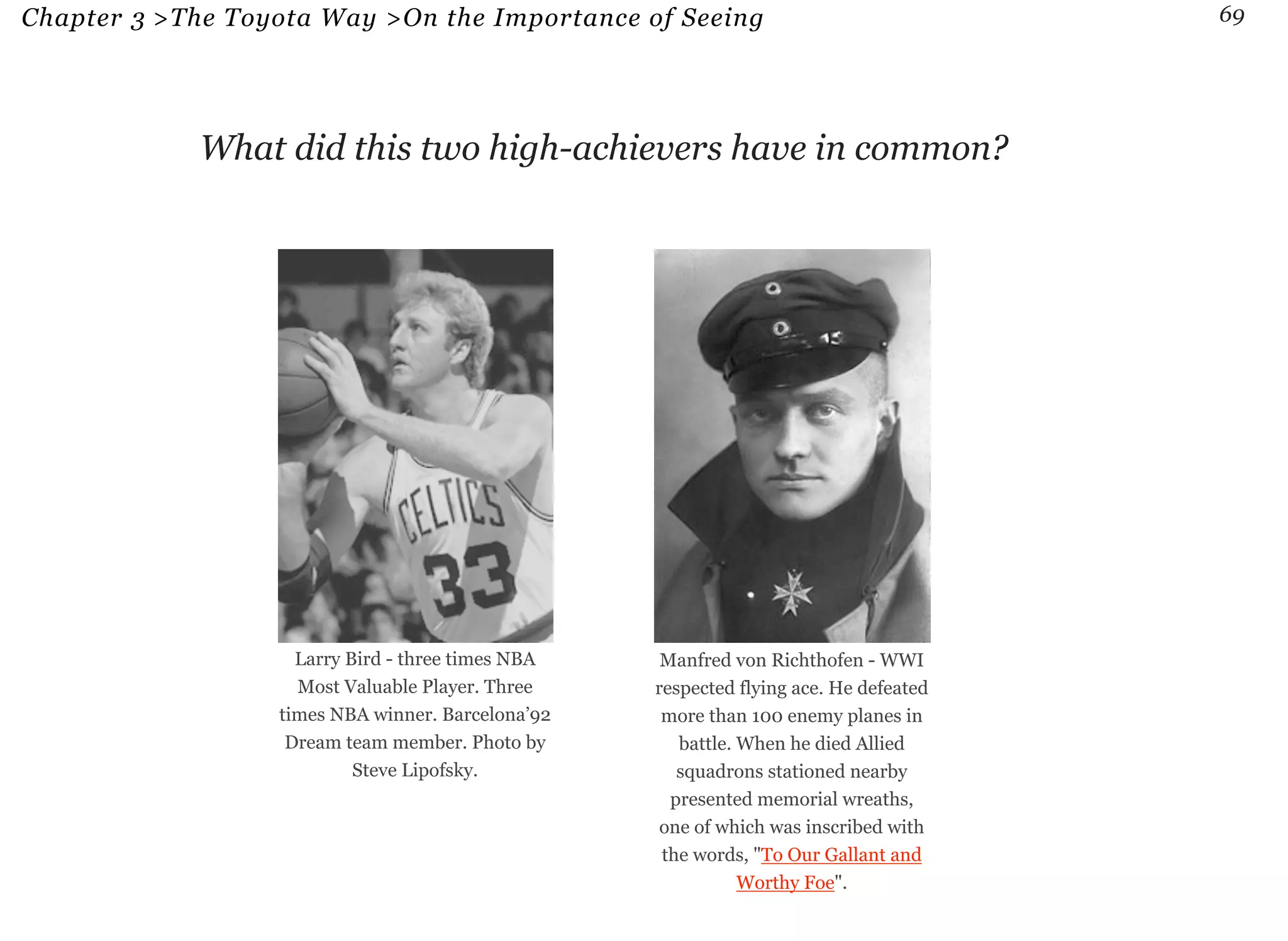 Chapter 3 >The Toyota Way >On the Importance of Seeing 69 
What did this two high-achievers have in common? 
Larry Bird - three times NBA 
Most Valuable Player. Three 
times NBA winner. Barcelona’92 
Dream team member. Photo by 
Steve Lipofsky. 
Manfred von Richthofen - WWI 
respected flying ace. He defeated 
more than 100 enemy planes in 
battle. When he died Allied 
squadrons stationed nearby 
presented memorial wreaths, 
one of which was inscribed with 
the words, "To Our Gallant and 
Worthy Foe". 
 