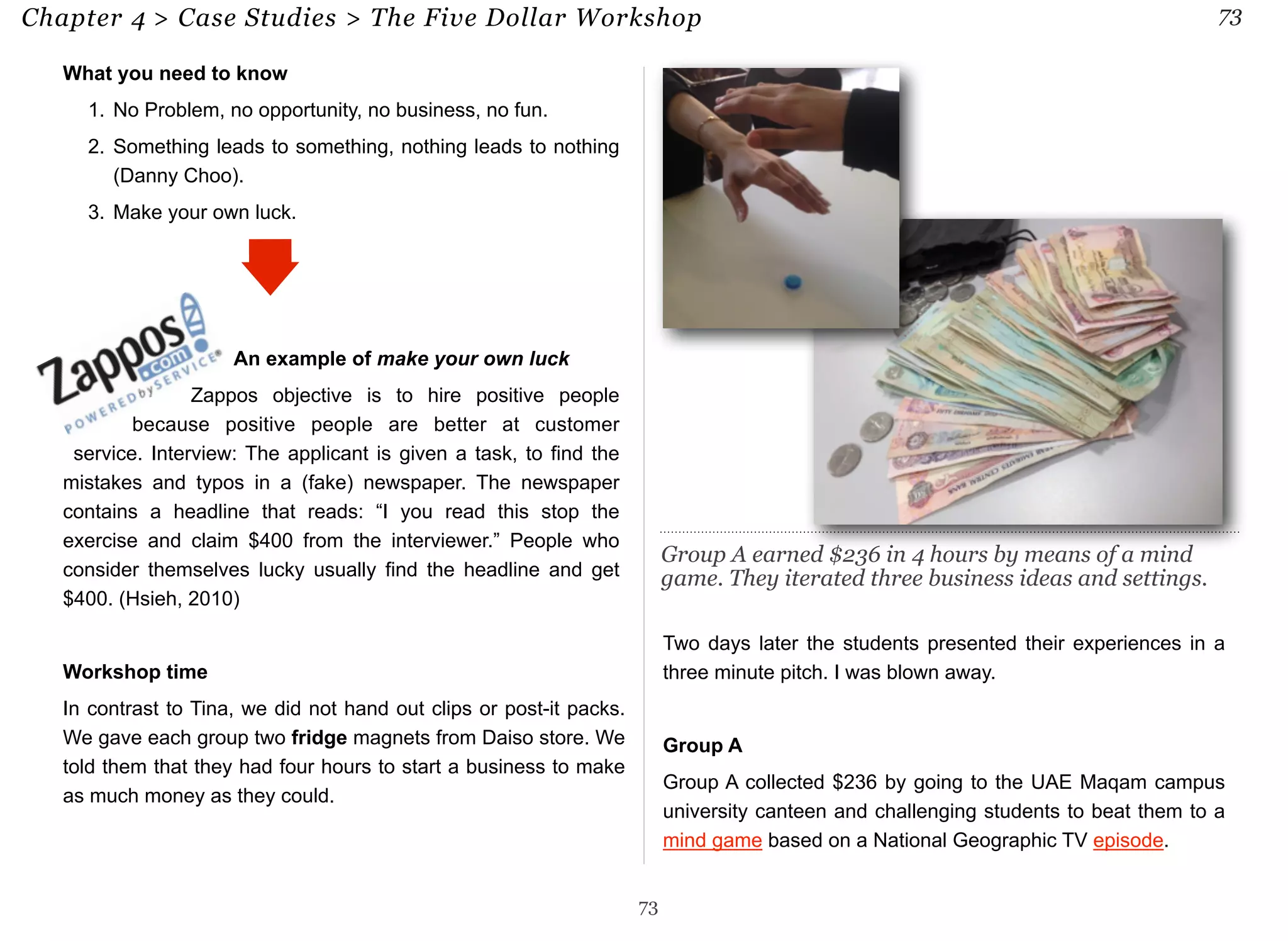 Chapter 4 > Case Studies > The Five Dollar Workshop 73 
What you need to know 
1. No Problem, no opportunity, no business, no fun. 
2. Something leads to something, nothing leads to nothing 
(Danny Choo). 
3. Make your own luck. 
An example of make your own luck 
Zappos objective is to hire positive people 
because positive people are better at customer 
service. Interview: The applicant is given a task, to find the 
mistakes and typos in a (fake) newspaper. The newspaper 
contains a headline that reads: “I you read this stop the 
exercise and claim $400 from the interviewer.” People who 
consider themselves lucky usually find the headline and get 
$400. (Hsieh, 2010) 
Workshop time 
In contrast to Tina, we did not hand out clips or post-it packs. 
We gave each group two fridge magnets from Daiso store. We 
told them that they had four hours to start a business to make 
as much money as they could. 
Two days later the students presented their experiences in a 
three minute pitch. I was blown away. 
Group A 
Group A collected $236 by going to the UAE Maqam campus 
university canteen and challenging students to beat them to a 
mind game based on a National Geographic TV episode. 
73 
Group A earned $236 in 4 hours by means of a mind 
game. They iterated three business ideas and settings. 
 