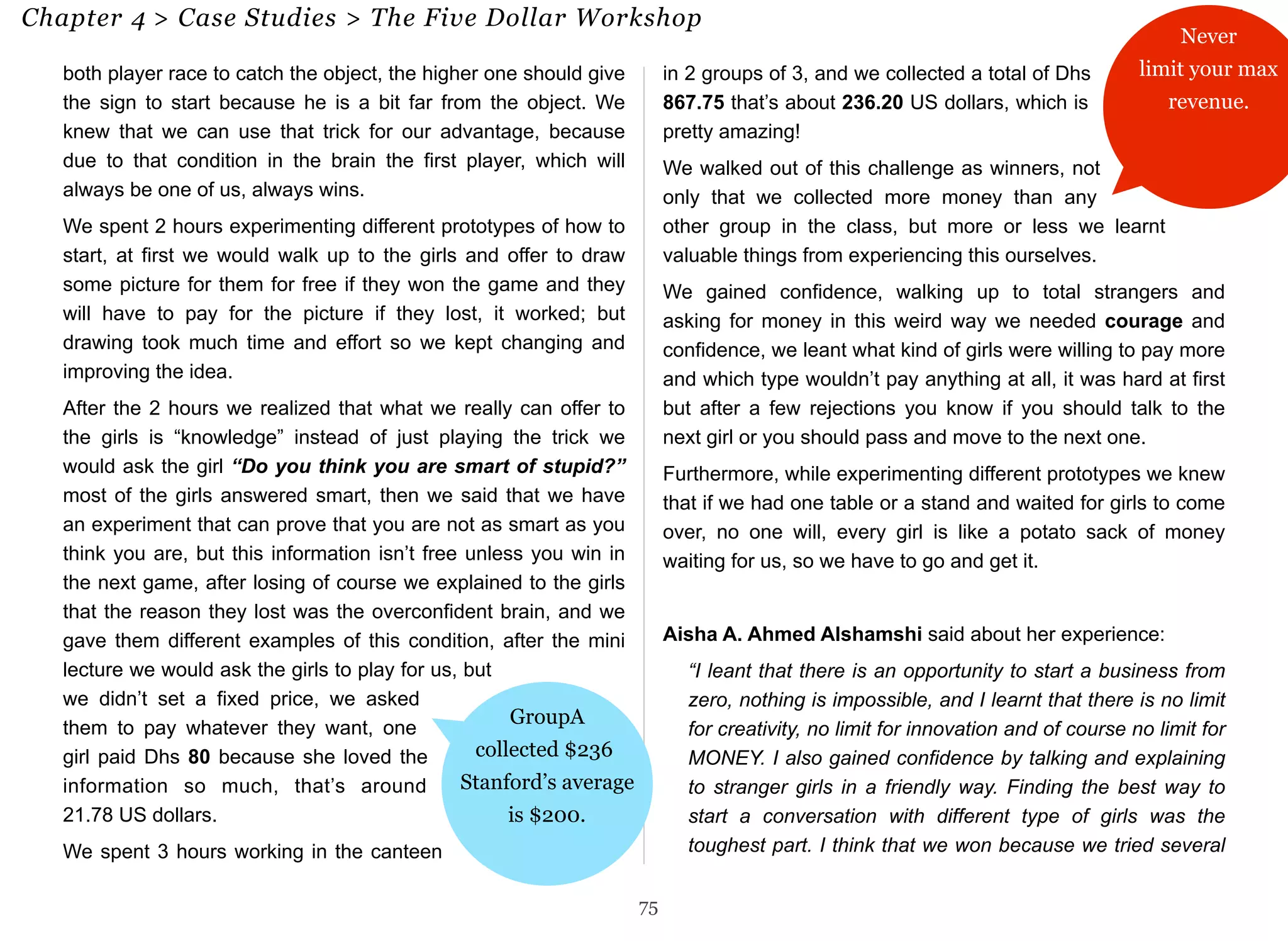 Chapter 4 > Case Studies > The Five Dollar Workshop 75 
both player race to catch the object, the higher one should give 
the sign to start because he is a bit far from the object. We 
knew that we can use that trick for our advantage, because 
due to that condition in the brain the first player, which will 
always be one of us, always wins. 
We spent 2 hours experimenting different prototypes of how to 
start, at first we would walk up to the girls and offer to draw 
some picture for them for free if they won the game and they 
will have to pay for the picture if they lost, it worked; but 
drawing took much time and effort so we kept changing and 
improving the idea. 
After the 2 hours we realized that what we really can offer to 
the girls is “knowledge” instead of just playing the trick we 
would ask the girl “Do you think you are smart of stupid?” 
most of the girls answered smart, then we said that we have 
an experiment that can prove that you are not as smart as you 
think you are, but this information isn’t free unless you win in 
the next game, after losing of course we explained to the girls 
that the reason they lost was the overconfident brain, and we 
gave them different examples of this condition, after the mini 
lecture we would ask the girls to play for us, but 
we didn’t set a fixed price, we asked 
them to pay whatever they want, one 
girl paid Dhs 80 because she loved the 
information so much, that’s around 
21.78 US dollars. 
We spent 3 hours working in the canteen 
in 2 groups of 3, and we collected a total of Dhs 
867.75 that’s about 236.20 US dollars, which is 
pretty amazing! 
We walked out of this challenge as winners, not 
only that we collected more money than any 
other group in the class, but more or less we learnt 
valuable things from experiencing this ourselves. 
We gained confidence, walking up to total strangers and 
asking for money in this weird way we needed courage and 
confidence, we leant what kind of girls were willing to pay more 
and which type wouldn’t pay anything at all, it was hard at first 
but after a few rejections you know if you should talk to the 
next girl or you should pass and move to the next one. 
Furthermore, while experimenting different prototypes we knew 
that if we had one table or a stand and waited for girls to come 
over, no one will, every girl is like a potato sack of money 
waiting for us, so we have to go and get it. 
Aisha A. Ahmed Alshamshi said about her experience: 
“I leant that there is an opportunity to start a business from 
zero, nothing is impossible, and I learnt that there is no limit 
for creativity, no limit for innovation and of course no limit for 
MONEY. I also gained confidence by talking and explaining 
to stranger girls in a friendly way. Finding the best way to 
start a conversation with different type of girls was the 
toughest part. I think that we won because we tried several 
75 
Never 
limit your max 
revenue. 
GroupA 
collected $236 
Stanford’s average 
is $200. 
 