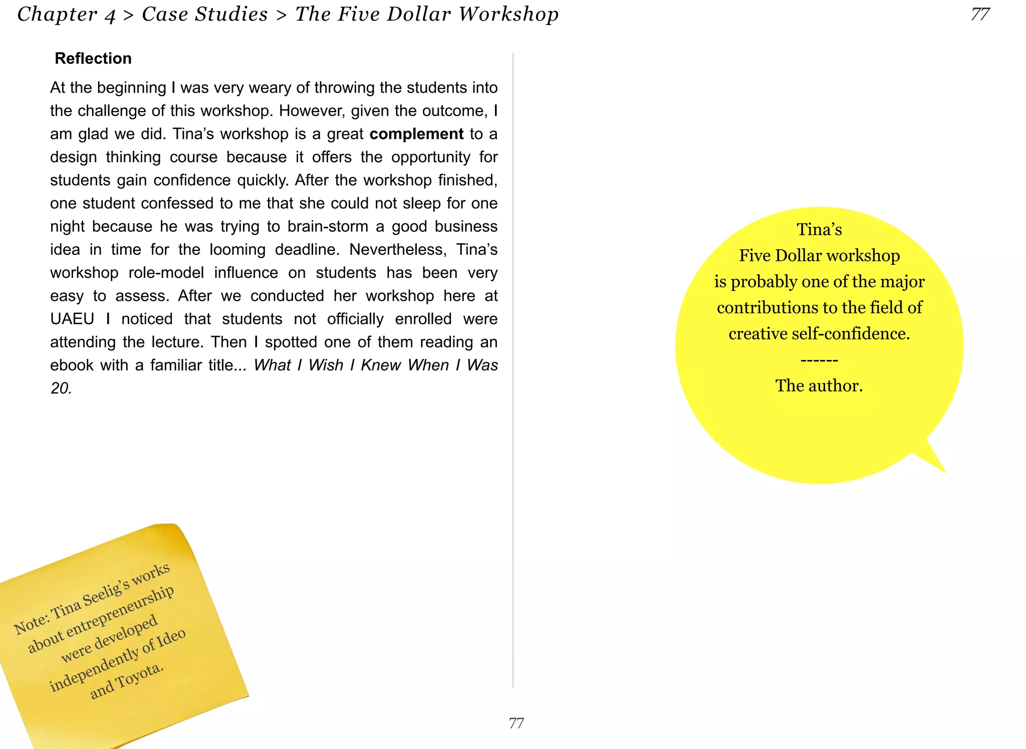 Chapter 4 > Case Studies > The Five Dollar Workshop 77 
Reflection 
At the beginning I was very weary of throwing the students into 
the challenge of this workshop. However, given the outcome, I 
am glad we did. Tina’s workshop is a great complement to a 
design thinking course because it offers the opportunity for 
students gain confidence quickly. After the workshop finished, 
one student confessed to me that she could not sleep for one 
night because he was trying to brain-storm a good business 
idea in time for the looming deadline. Nevertheless, Tina’s 
workshop role-model influence on students has been very 
easy to assess. After we conducted her workshop here at 
UAEU I noticed that students not officially enrolled were 
attending the lecture. Then I spotted one of them reading an 
ebook with a familiar title... What I Wish I Knew When I Was 
20. 
77 
Tina’s 
Five Dollar workshop 
is probably one of the major 
contributions to the field of 
creative self-confidence. 
------ 
The author. 
Note: Tina Seelig’s works 
about entrepreneurship 
were developed 
independently of Ideo 
and Toyota. 
 