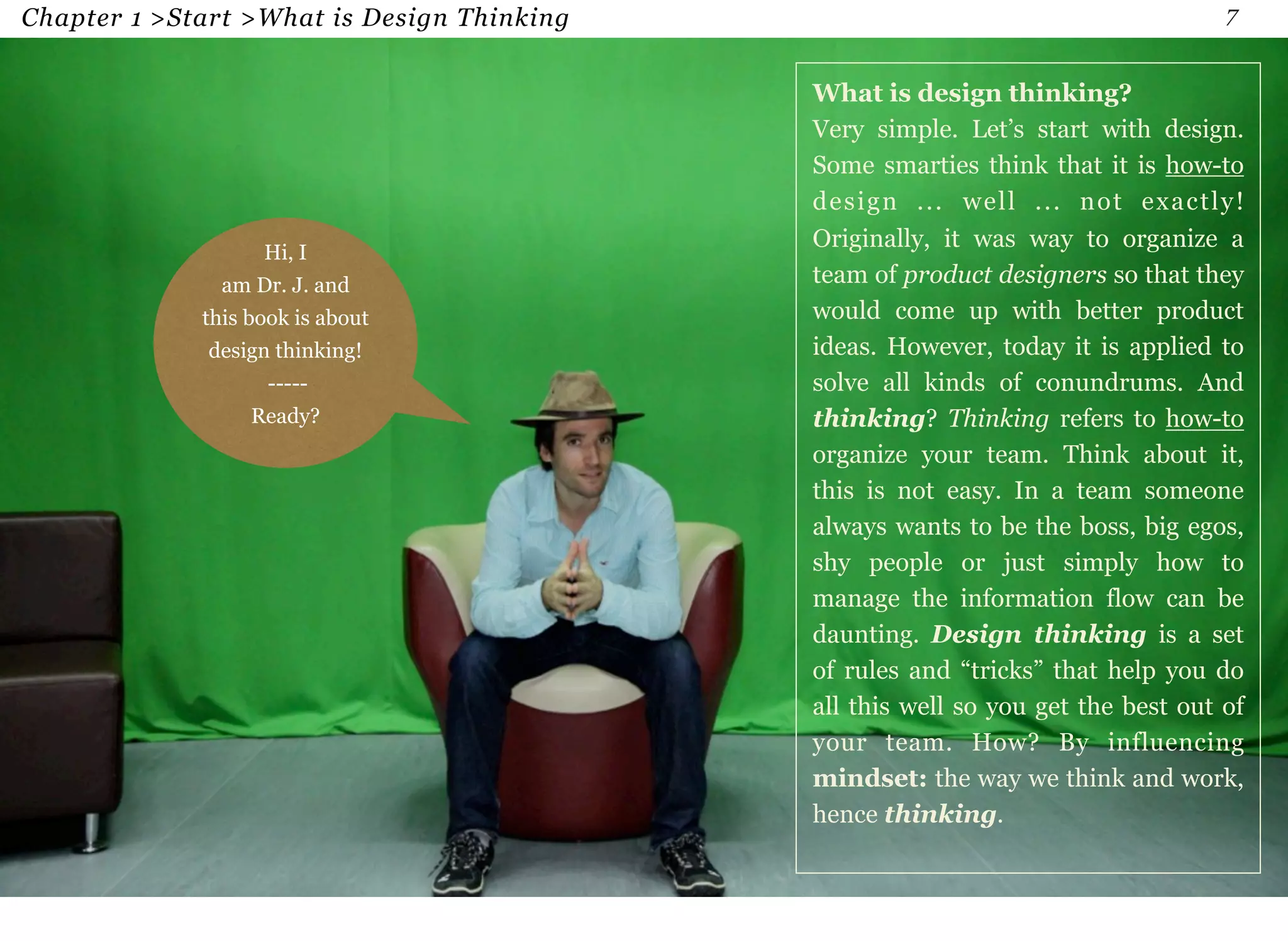 Chapter 1 >Start >What is Design Thinking 7 
Hi, I 
am Dr. J. and 
this book is about 
design thinking! 
----- 
Ready? 
What is design thinking? 
Very simple. Let’s start with design. 
Some smarties think that it is how-to 
design ... well ... not exactly! 
Originally, it was way to organize a 
team of product designers so that they 
would come up with better product 
ideas. However, today it is applied to 
solve all kinds of conundrums. And 
thinking? Thinking refers to how-to 
organize your team. Think about it, 
this is not easy. In a team someone 
always wants to be the boss, big egos, 
shy people or just simply how to 
manage the information flow can be 
daunting. Design thinking is a set 
of rules and “tricks” that help you do 
all this well so you get the best out of 
your team. How? By influencing 
mindset: the way we think and work, 
hence thinking. 
 