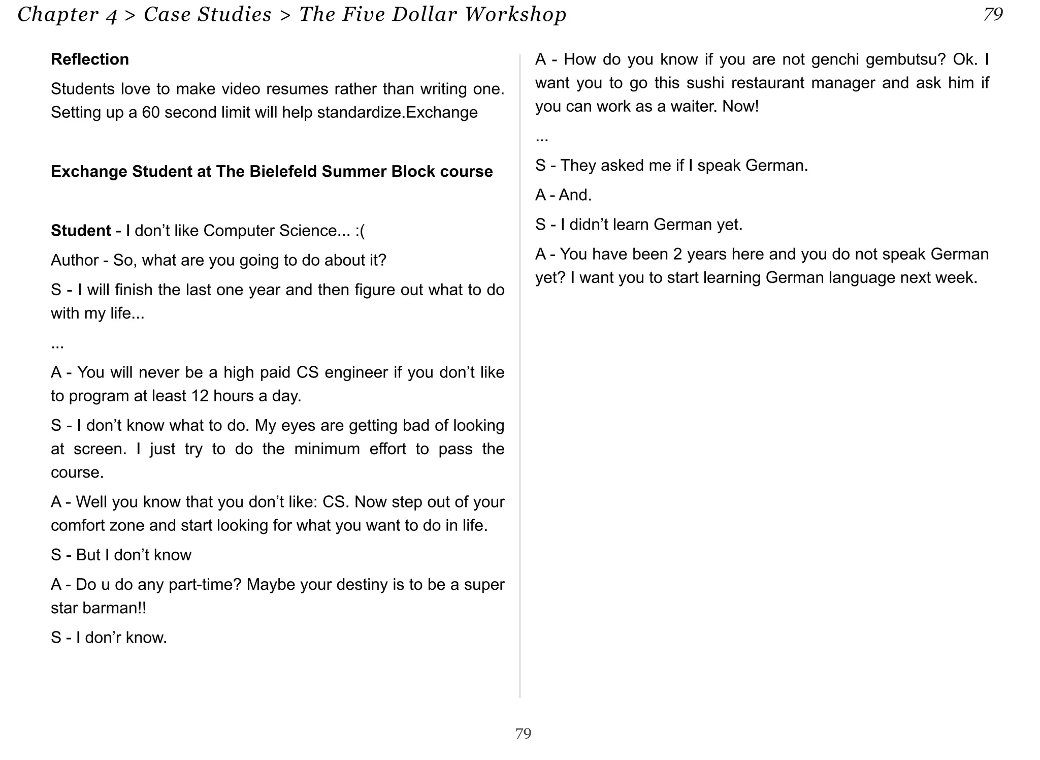 Chapter 4 > Case Studies > The Five Dollar Workshop 79 
Reflection 
Students love to make video resumes rather than writing one. 
Setting up a 60 second limit will help standardize.Exchange 
Exchange Student at The Bielefeld Summer Block course 
Student - I don’t like Computer Science... :( 
Author - So, what are you going to do about it? 
S - I will finish the last one year and then figure out what to do 
with my life... 
... 
A - You will never be a high paid CS engineer if you don’t like 
to program at least 12 hours a day. 
S - I don’t know what to do. My eyes are getting bad of looking 
at screen. I just try to do the minimum effort to pass the 
course. 
A - Well you know that you don’t like: CS. Now step out of your 
comfort zone and start looking for what you want to do in life. 
S - But I don’t know 
A - Do u do any part-time? Maybe your destiny is to be a super 
star barman!! 
S - I don’r know. 
A - How do you know if you are not genchi gembutsu? Ok. I 
want you to go this sushi restaurant manager and ask him if 
you can work as a waiter. Now! 
... 
S - They asked me if I speak German. 
A - And. 
S - I didn’t learn German yet. 
A - You have been 2 years here and you do not speak German 
yet? I want you to start learning German language next week. 
79 
 