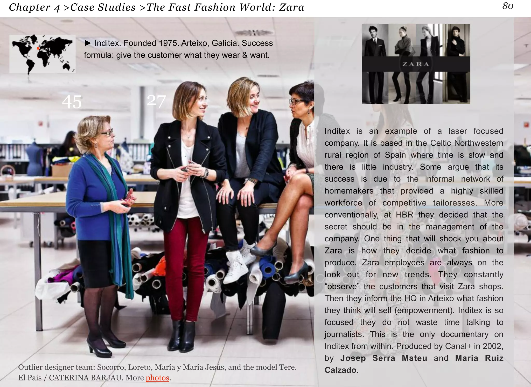 Chapter 4 >Case Studies >The Fast Fashion World: Zara 80 
Inditex is an example of a laser focused 
company. It is based in the Celtic Northwestern 
rural region of Spain where time is slow and 
there is little industry. Some argue that its 
success is due to the informal network of 
homemakers that provided a highly skilled 
workforce of competitive tailoresses. More 
conventionally, at HBR they decided that the 
secret should be in the management of the 
company. One thing that will shock you about 
Zara is how they decide what fashion to 
produce. Zara employees are always on the 
look out for new trends. They constantly 
“observe” the customers that visit Zara shops. 
Then they inform the HQ in Arteixo what fashion 
they think will sell (empowerment). Inditex is so 
focused they do not waste time talking to 
journalists. This is the only documentary on 
Inditex from within. Produced by Canal+ in 2002, 
by Josep Serra Mateu and Maria Ruiz 
Calzado. 
► Inditex. Founded 1975. Arteixo, Galicia. Success 
formula: give the customer what they wear & want. 
45 27 
Outlier designer team: Socorro, Loreto, María y María Jesús, and the model Tere. 
El Pais / CATERINA BARJAU. More photos. 
 