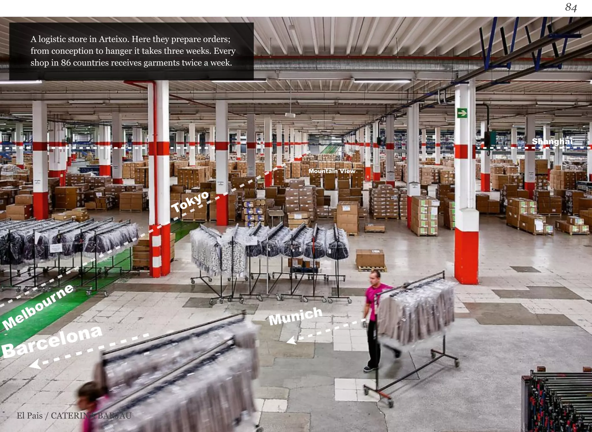 84 
A logistic store in Arteixo. Here they prepare orders; 
from conception to hanger it takes three weeks. Every 
shop in 86 countries receives garments twice a week. 
El Pais / CATERINA BARJAU 
Munich 
Tokyo 
Melbourne 
Barcelona 
Mountain View 
Shanghai 
 
