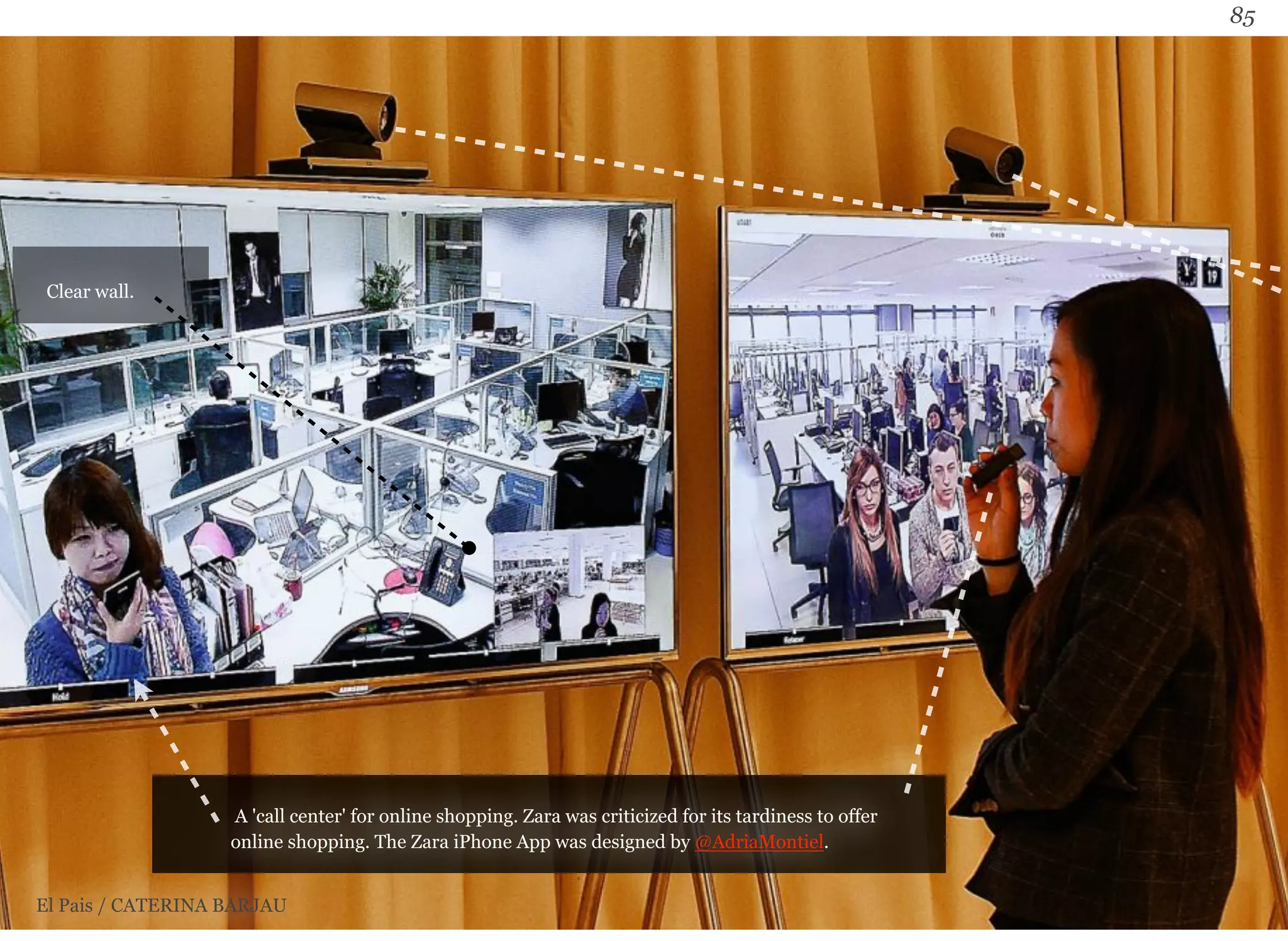 85 
A 'call center' for online shopping. Zara was criticized for its tardiness to offer 
online shopping. The Zara iPhone App was designed by @AdriaMontiel. 
Clear wall. 
El Pais / CATERINA BARJAU 
 