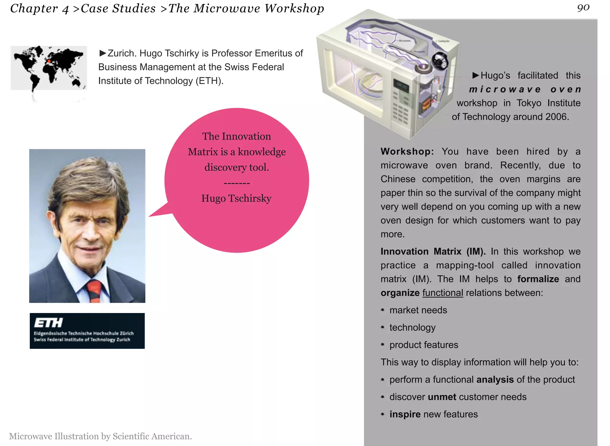 Chapter 4 >Case Studies >The Microwave Workshop 90 
►Hugo’s facilitated this 
m i c r o w a v e o v e n 
workshop in Tokyo Institute 
of Technology around 2006. 
Workshop: You have been hired by a 
microwave oven brand. Recently, due to 
Chinese competition, the oven margins are 
paper thin so the survival of the company might 
very well depend on you coming up with a new 
oven design for which customers want to pay 
more. 
Innovation Matrix (IM). In this workshop we 
practice a mapping-tool called innovation 
matrix (IM). The IM helps to formalize and 
organize functional relations between: 
market needs 
technology 
product features 
This way to display information will help you to: 
perform a functional analysis of the product 
discover unmet customer needs 
inspire new features 
►Zurich. Hugo Tschirky is Professor Emeritus of 
Business Management at the Swiss Federal 
Institute of Technology (ETH). 
The Innovation 
Matrix is a knowledge 
discovery tool. 
------- 
Hugo Tschirsky 
Microwave Illustration by Scientific American. 
 