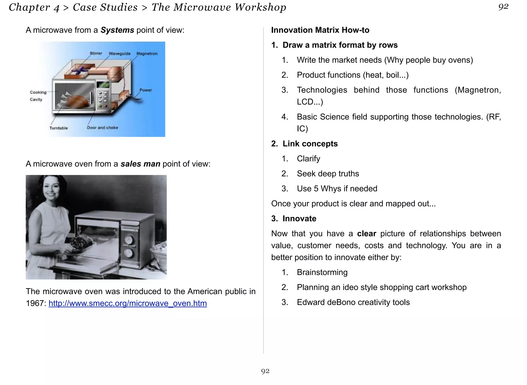 Chapter 4 > Case Studies > The Microwave Workshop 92 
A microwave from a Systems point of view: 
A microwave oven from a sales man point of view: 
The microwave oven was introduced to the American public in 
1967: http://www.smecc.org/microwave_oven.htm 
Innovation Matrix How-to 
1. Draw a matrix format by rows 
1. Write the market needs (Why people buy ovens) 
2. Product functions (heat, boil...) 
3. Technologies behind those functions (Magnetron, 
LCD...) 
4. Basic Science field supporting those technologies. (RF, 
IC) 
2. Link concepts 
1. Clarify 
2. Seek deep truths 
3. Use 5 Whys if needed 
Once your product is clear and mapped out... 
3. Innovate 
Now that you have a clear picture of relationships between 
value, customer needs, costs and technology. You are in a 
better position to innovate either by: 
1. Brainstorming 
2. Planning an ideo style shopping cart workshop 
3. Edward deBono creativity tools 
92 
 