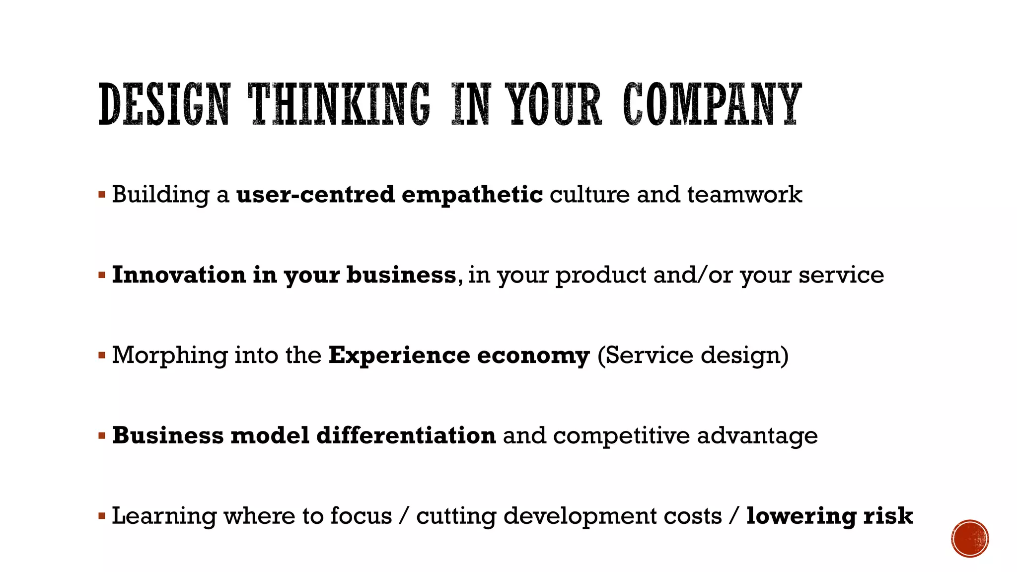 Building a user-centred empathetic culture and teamwork
 Innovation in your business, in your product and/or your service
 Morphing into the Experience economy (Service design)
 Business model differentiation and competitive advantage
 Learning where to focus / cutting development costs / lowering risk
 