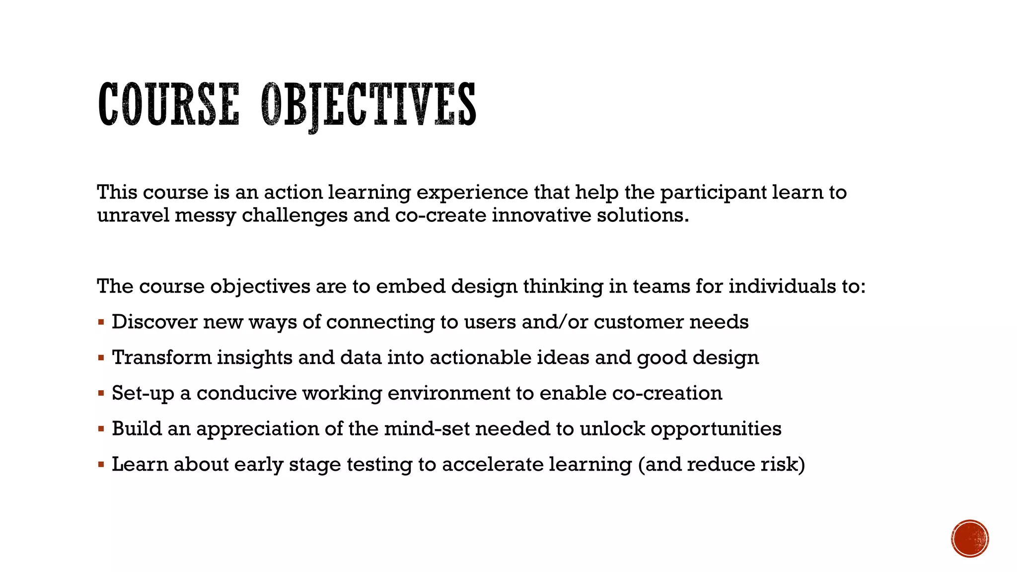 This course is an action learning experience that help the participant learn to
unravel messy challenges and co-create innovative solutions.
The course objectives are to embed design thinking in teams for individuals to:
 Discover new ways of connecting to users and/or customer needs
 Transform insights and data into actionable ideas and good design
 Set-up a conducive working environment to enable co-creation
 Build an appreciation of the mind-set needed to unlock opportunities
 Learn about early stage testing to accelerate learning (and reduce risk)
 