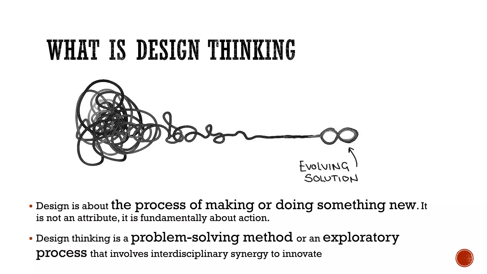  Design is about the process of making or doing something new. It
is not an attribute, it is fundamentally about action.
 Design thinking is a problem-solving method or an exploratory
process that involves interdisciplinary synergy to innovate
 