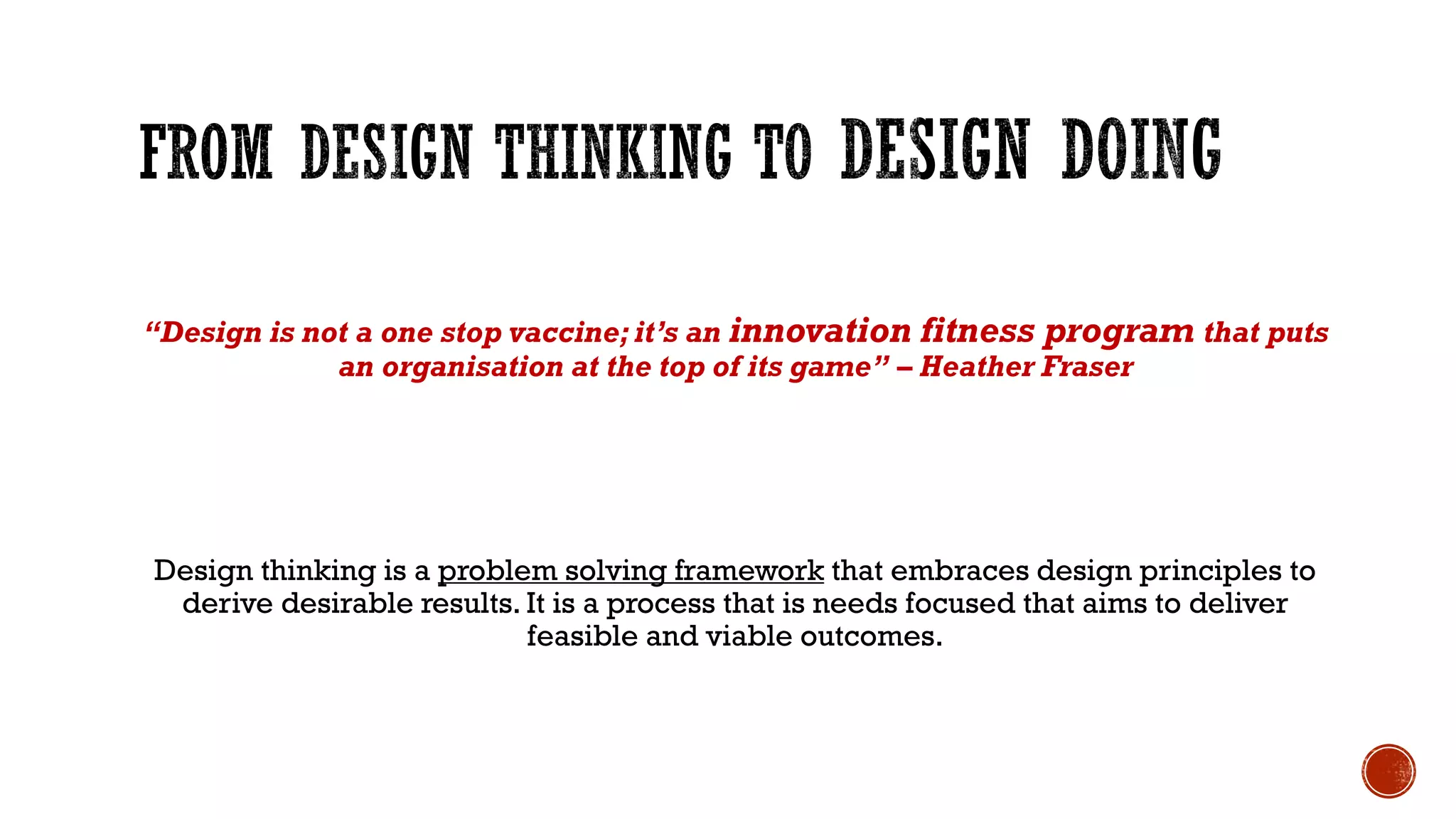 “Design is not a one stop vaccine; it’s an innovation fitness program that puts
an organisation at the top of its game” – Heather Fraser
Design thinking is a problem solving framework that embraces design principles to
derive desirable results. It is a process that is needs focused that aims to deliver
feasible and viable outcomes.
 