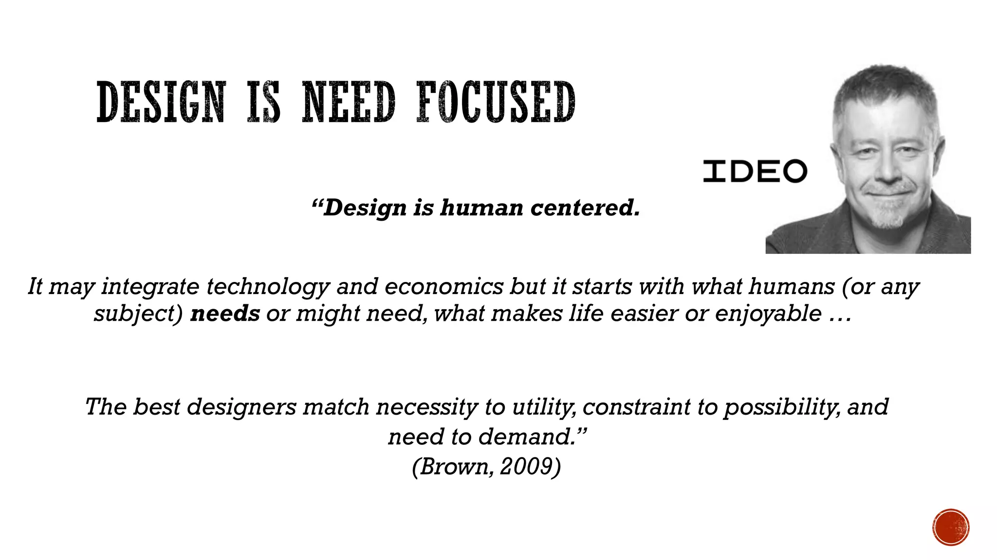 “Design is human centered.
It may integrate technology and economics but it starts with what humans (or any
subject) needs or might need, what makes life easier or enjoyable …
The best designers match necessity to utility, constraint to possibility, and
need to demand.”
(Brown,2009)
 