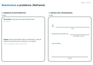 Reestruture o problema. (Reframe)
3. OBSERVE OS SENTIMENTOS. 4. DEFINA O(S) PROBLEMA(S).
3 min. 3 min.
Necessidade: Coisas que eles estão tentando fazer*.
*use verbos
Insights:
mundo do seu parceiro para alavancar o seu design*.
Novos aprendizados sobre os sentimentos / visão de
*Fazer as deduções a partir do que ouviu.
nome
necessidades do usuário
precisa de uma maneira de
insights
mas, no fundo,
 