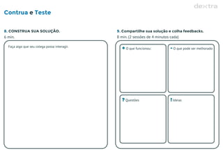 Contrua Testee
8. CONSTRUA SUA SOLUÇÃO. 9. Compartilhe sua solução e colha feedbacks.
6 min. 8 min. (2 sessões de 4 minutos cada)
Faça algo que seu colega possa interagir.
+ O que funcionou: - O que pode ser melhorado:
? Questões ! Ideias
 
