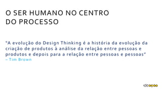 O SER HUMANO NO CENTRO
DO PROCESSO
“A evolução do Design Thinking é a história da evolução
da criação de produtos à análise da relação entre
pessoas e produtos e depois para a relação entre
pessoas e pessoas”
– Tim Brown
 
