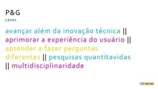P&G
avançar além da inovação técnica
|| aprimorar a experiência do
usuário || aprender a fazer
perguntas diferentes || pesquisas
quantitavidas ||
multidisciplinaridade
cases
 