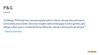 P&G
cases
“[o Design Thinking] trás nova percepção sobre o cliente: do que eles precisam
e como estão procurando. Dá novos insights sobre onde jogar e como ganhar,
pois obriga a olhar para o mundo de forma diferente, não do mesmo jeito de
sempre.”
– Claudia Kotchka
 