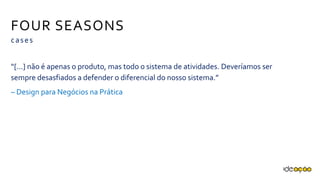 FOUR SEASONS
cases
“[...] não é apenas o produto, mas todo o sistema de atividades. Deveríamos
ser sempre desasfiados a defender o diferencial do nosso sistema.”
– Design para Negócios na Prática
 