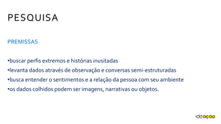 PESQUISA
PREMISSAS
•buscar perfis extremos e histórias inusitadas
•levanta dados através de observação e conversas semi-estruturadas
•busca entender o sentimentos e a relação da pessoa com seu
ambiente
•os dados colhidos podem ser imagens, narrativas ou objetos.
 
