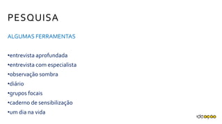 PESQUISA
ALGUMAS FERRAMENTAS
•entrevista aprofundada
•entrevista com especialista
•observação sombra
•diário
•grupos focais
•caderno de sensibilização
•um dia na vida
 