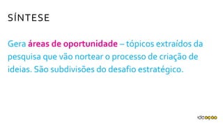 Gera áreas de oportunidade – tópicos
extraídos da pesquisa que vão nortear o
processo de criação de ideias. São subdivisões
do desafio estratégico.
SÍNTESE
 