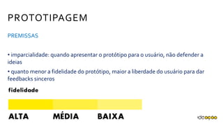PROTOTIPAGEM
PREMISSAS
• imparcialidade: quando apresentar o protótipo para o usuário, não
defender a ideias
• quanto menor a fidelidade do protótipo, maior a liberdade do usuário para
dar feedbacks sinceros
 
