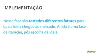 IMPLEMENTAÇÃO
Nessa fase são testados diferentes fatores
para que a ideia chegue ao mercado. Ainda é
uma fase de iteração, pós escolha da ideia.
 