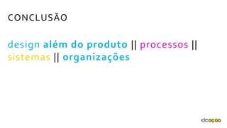 CONCLUSÃO
design além do produto || processos ||
sistemas || organizações
 