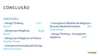 CONCLUSÃO
INDICAÇÕES:
– Design Thinking.
Tim Brown
– Design para Negócios.
Roger Martin
– Design para Negócios na Prática
Heather Fraser
– A Empresa Orientada pelo
Design. Marty Neumeier
– Inovação em Modelos de Negócios
– Business Model Generation.
Alex Osterwalder
– Design Thinking – Inovação em
Negócios.
MJV
 