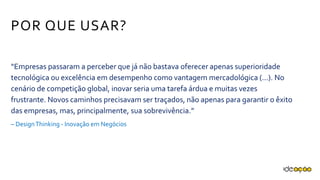 “Empresas passaram a perceber que já não bastava oferecer apenas
superioridade tecnológica ou excelência em desempenho como vantagem
mercadológica (...). No cenário de competição global, inovar seria uma tarefa
árdua e muitas vezes frustrante. Novos caminhos precisavam ser traçados,
não apenas para garantir o êxito das empresas, mas, principalmente, sua
sobrevivência.”
– Design Thinking - Inovação em Negócios
POR QUE USAR?
 