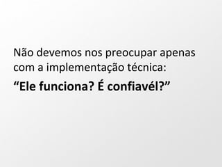 Não devemos nos preocupar apenas
com a implementação técnica:
“Ele funciona? É confiavél?”
 