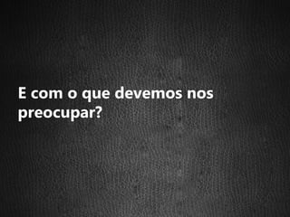 E com o que devemos nos
preocupar?
 
