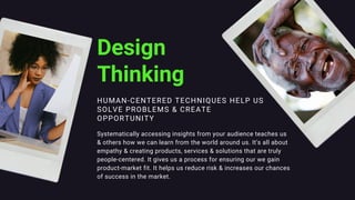 HUMAN-CENTERED TECHNIQUES HELP US
SOLVE PROBLEMS & CREATE
OPPORTUNITY
Design
Thinking
Systematically accessing insights from your audience teaches us
& others how we can learn from the world around us. It's all about
empathy & creating products, services & solutions that are truly
people-centered. It gives us a process for ensuring our we gain
product-market fit. It helps us reduce risk & increases our chances
of success in the market.
 