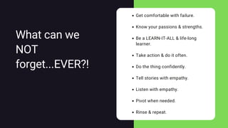 Get comfortable with failure.
Know your passions & strengths.
Be a LEARN-IT-ALL & life-long
learner.
Take action & do it often.
Do the thing confidently.
Tell stories with empathy.
Listen with empathy.
Pivot when needed.
Rinse & repeat.
What can we
NOT
forget...EVER?!
 